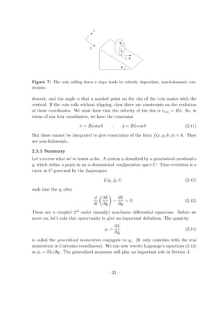 x
y
R
α
φ
θ
Figure 7: The coin rolling down a slope leads to velocity dependant, non-holonomic con-
straints.
descent, and the angle φ that a marked point on the rim of the coin makes with the
vertical. If the coin rolls without slipping, then there are constraints on the evolution
of these coordinates. We must have that the velocity of the rim is vrim = R ˙φ. So, in
terms of our four coordinates, we have the constraint
˙x = R ˙φ sin θ , ˙y = R ˙φ cos θ (2.41)
But these cannot be integrated to give constraints of the form f(x, y, θ, φ) = 0. They
are non-holonomic.
2.3.3 Summary
Let’s review what we’ve learnt so far. A system is described by n generalised coordinates
qi which deﬁne a point in an n-dimensional conﬁguration space C. Time evolution is a
curve in C governed by the Lagrangian
L(qi, ˙qi, t) (2.42)
such that the qi obey
d
dt
∂L
∂ ˙qi
−
∂L
∂qi
= 0 (2.43)
These are n coupled 2nd
order (usually) non-linear diﬀerential equations. Before we
move on, let’s take this opportunity to give an important deﬁnition. The quantity
pi =
∂L
∂ ˙qi
(2.44)
is called the generalised momentum conjugate to qi. (It only coincides with the real
momentum in Cartesian coordinates). We can now rewrite Lagrange’s equations (2.43)
as ˙pi = ∂L/∂qi. The generalised momenta will play an important role in Section 4.
– 21 –
 