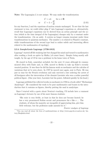 Note: The Lagrangian L is not unique. We may make the transformation
L′
= αL for α ∈ R
or L′
= L +
df
dt
(2.45)
for any function f and the equations of motion remain unchanged. To see that the last
statement is true, we could either plug L′
into Lagrange’s equations or, alternatively,
recall that Lagrange’s equations can be derived from an action principle and the ac-
tion (which is the time integral of the Lagrangian) changes only by a constant under
the transformation. (As an aside: A system no longer remains invariant under these
transformations in quantum mechanics. The number α is related to Planck’s constant,
while transformations of the second type lead to rather subtle and interesting eﬀects
related to the mathematics of topology).
2.3.4 Joseph-Louis Lagrange (1736-1813)
Lagrange1
started oﬀ life studying law but changed his mind and turned to mathematics
after reading a book on optics by Halley (of comet fame). Despite being mostly self-
taught, by the age of 19 he was a professor in his home town of Turin.
He stayed in Italy, somewhat secluded, for the next 11 years although he commu-
nicated often with Euler and, in 1766, moved to Berlin to take up Euler’s recently
vacated position. It was there he did his famous work on mechanics and the calculus of
variations that we’ve seen above. In 1787 he moved once again, now to Paris. He was
just in time for the French revolution and only survived a law ordering the arrest of
all foreigners after the intervention of the chemist Lavoisier who was a rather powerful
political ﬁgure. (One year later, Lavoisier lost his power, followed quickly by his head.)
Lagrange published his collected works on mechanics in 1788 in a book called “Mechanique
Analytique”. He considered the work to be pure mathematics and boasts in the intro-
duction that it contains no ﬁgures, thereby putting the anal in analytique.
Since I started with a quote about Newton’s teaching, I’ll include here a comment
on Lagrange’s lectures by one of his more famous students:
“His voice is very feeble, at least in that he does not become heated; he
has a very pronounced Italian accent and pronounces the s like z ... The
students, of whom the majority are incapable of appreciating him, give him
little welcome, but the professors make amends for it.”
Fourier analysis of Lagrange
1
You can read all about the lives of mathematicians at http://www-gap.dcs.st-and.ac.uk/ his-
tory/BiogIndex.html
– 22 –
 