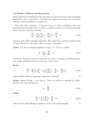 2.4 Noether’s Theorem and Symmetries
In this subsection we shall discuss the appearance of conservation laws in the Lagrangian
formulation and, in particular, a beautiful and important theorem due to Noether
relating conserved quantities to symmetries.
Let’s start with a deﬁnition. A function F(qi, ˙qi, t) of the coordinates, their time
derivatives and (possibly) time t is called a constant of motion (or a conserved quantity)
if the total time derivative vanishes
dF
dt
=
n
j=1
∂F
∂qj
˙qj +
∂F
∂ ˙qj
¨qj +
∂F
∂t
= 0 (2.46)
whenever qi(t) satisfy Lagrange’s equations. This means that F remains constant along
the path followed by the system. Here’s a couple of examples:
Claim: If L does not depend explicitly on time t (i.e. ∂L/∂t = 0) then
H =
j
˙qj
∂L
∂ ˙qj
− L (2.47)
is constant. When H is written as a function of qi and pi, it is known as the Hamiltonian.
It is usually identiﬁed with the total energy of the system.
Proof
dH
dt
=
j
¨qj
∂L
∂ ˙qj
+ ˙qj
d
dt
∂L
∂ ˙qj
−
∂L
∂qj
˙qj −
∂L
∂ ˙qj
¨qj (2.48)
which vanishes whenever Lagrange’s equations (2.43) hold.
Claim: Suppose ∂L/∂qj = 0 for some qj. Then qj is said to be ignorable (or cyclic).
We have the conserved quantity
pj =
∂L
∂ ˙qj
(2.49)
Proof:
dpj
dt
=
d
dt
∂L
∂ ˙qj
=
∂L
∂qj
= 0 (2.50)
where we have used Lagrange’s equations (2.43) in the second equality.
– 23 –
 