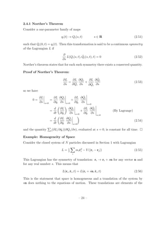 2.4.1 Noether’s Theorem
Consider a one-parameter family of maps
qi(t) → Qi(s, t) s ∈ R (2.51)
such that Qi(0, t) = qi(t). Then this transformation is said to be a continuous symmetry
of the Lagrangian L if
∂
∂s
L(Qi(s, t), ˙Qi(s, t), t) = 0 (2.52)
Noether’s theorem states that for each such symmetry there exists a conserved quantity.
Proof of Noether’s Theorem:
∂L
∂s
=
∂L
∂Qi
∂Qi
∂s
+
∂L
∂ ˙Qi
∂ ˙Qi
∂s
(2.53)
so we have
0 =
∂L
∂s s=0
=
∂L
∂qi
∂Qi
∂s s=0
+
∂L
∂ ˙qi
∂ ˙Qi
∂s
s=0
=
d
dt
∂L
∂ ˙qi
∂Qi
∂s s=0
+
∂L
∂ ˙qi
∂ ˙Qi
∂s
s=0
(By Lagrange)
=
d
dt
∂L
∂ ˙qi
∂Qi
∂s s=0
(2.54)
and the quantity i(∂L/∂ ˙qi)(∂Qi/∂s), evaluated at s = 0, is constant for all time.
Example: Homogeneity of Space
Consider the closed system of N particles discussed in Section 1 with Lagrangian
L = 1
2
i
mi ˙r2
i − V (|ri − rj|) (2.55)
This Lagrangian has the symmetry of translation: ri → ri + sn for any vector n and
for any real number s. This means that
L(ri, ˙ri, t) = L(ri + sn, ˙ri, t) (2.56)
This is the statement that space is homogeneous and a translation of the system by
sn does nothing to the equations of motion. These translations are elements of the
– 24 –
 