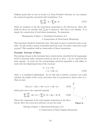 Galilean group that we met in section 1.2. From Noether’s theorem, we can compute
the conserved quantity associated with translations. It is
i
∂L
∂˙ri
· n =
i
pi · n (2.57)
which we recognise as the the total linear momentum in the direction n. Since this
holds for all n, we conclude that i pi is conserved. But this is very familiar. It is
simply the conservation of total linear momentum. To summarise
Homogeneity of Space ⇒ Translation Invariance of L
⇒ Conservation of Total Linear Momentum
This statement should be intuitively clear. One point in space is much the same as any
other. So why would a system of particles speed up to get over there, when here is just
as good? This manifests itself as conservation of linear momentum.
Example: Isotropy of Space
The isotropy of space is the statement that a closed system, described by the Lagrangian
(2.55) is invariant under rotations around an axis ˆn, so all ri → r′
i are rotated by the
same amount. To work out the corresponding conserved quantities it will suﬃce to
work with the inﬁnitesimal form of the rotations
ri → ri + δri
= ri + αˆn × ri (2.58)
where α is considered inﬁnitesimal. To see that this is indeed a rotation, you could
calculate the length of the vector and notice that it’s preserved to linear order in α.
Then we have
n^
r
s
Figure 8:
L(ri, ˙ri) = L(ri + αˆn × ri, ˙ri + αˆn × ˙ri) (2.59)
which gives rise to the conserved quantity
i
∂L
∂˙ri
· (ˆn × ri) =
i
ˆn · (ri × pi) = ˆn · L (2.60)
This is the component of the total angular momentum in the direc-
tion ˆn. Since the vector ˆn is arbitrary, we get the result
Isotropy of Space ⇒ Rotational Invariance of L
⇒ Conservation of Total Angular Momentum
– 25 –
 