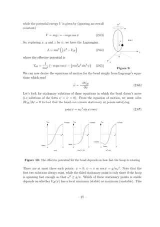while the potential energy V is given by (ignoring an overall
φ=ω t
φ
ψ
a
z
y
x
ω
Figure 9:
constant)
V = mgz = −mga cos ψ (2.63)
So, replacing x, y and z by ψ, we have the Lagrangian
L = ma2 1
2
˙ψ2
− Veﬀ (2.64)
where the eﬀective potential is
Veﬀ =
1
ma2
−mga cos ψ − 1
2
ma2
ω2
sin2
ψ (2.65)
We can now derive the equations of motion for the bead simply from Lagrange’s equa-
tions which read
¨ψ = −
∂Veﬀ
∂ψ
(2.66)
Let’s look for stationary solutions of these equations in which the bead doesn’t move
(i.e solutions of the form ¨ψ = ˙ψ = 0). From the equation of motion, we must solve
∂Veﬀ /∂ψ = 0 to ﬁnd that the bead can remain stationary at points satisfying
g sin ψ = aω2
sin ψ cos ψ (2.67)
Veff Veff Veff
g/aω >
Stable
Unstable
Stable
Unstable
Unstable
Unstable
Stable
ω=0
0 π 0 0π π
ψ ψ ψ
0<ω < g/a 22
Figure 10: The eﬀective potential for the bead depends on how fast the hoop is rotating
There are at most three such points: ψ = 0, ψ = π or cos ψ = g/aω2
. Note that the
ﬁrst two solutions always exist, while the third stationary point is only there if the hoop
is spinning fast enough so that ω2
≥ g/a. Which of these stationary points is stable
depends on whether Veﬀ(ψ) has a local minimum (stable) or maximum (unstable). This
– 27 –
 