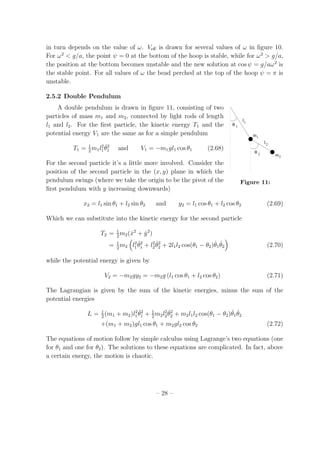 in turn depends on the value of ω. Veﬀ is drawn for several values of ω in ﬁgure 10.
For ω2
< g/a, the point ψ = 0 at the bottom of the hoop is stable, while for ω2
> g/a,
the position at the bottom becomes unstable and the new solution at cos ψ = g/aω2
is
the stable point. For all values of ω the bead perched at the top of the hoop ψ = π is
unstable.
2.5.2 Double Pendulum
A double pendulum is drawn in ﬁgure 11, consisting of two
θ
θ
m
l
l
m
2
2
1
1
1
2
Figure 11:
particles of mass m1 and m2, connected by light rods of length
l1 and l2. For the ﬁrst particle, the kinetic energy T1 and the
potential energy V1 are the same as for a simple pendulum
T1 = 1
2
m1l2
1
˙θ2
1 and V1 = −m1gl1 cos θ1 (2.68)
For the second particle it’s a little more involved. Consider the
position of the second particle in the (x, y) plane in which the
pendulum swings (where we take the origin to be the pivot of the
ﬁrst pendulum with y increasing downwards)
x2 = l1 sin θ1 + l2 sin θ2 and y2 = l1 cos θ1 + l2 cos θ2 (2.69)
Which we can substitute into the kinetic energy for the second particle
T2 = 1
2
m2( ˙x2
+ ˙y2
)
= 1
2
m2 l2
1
˙θ2
1 + l2
2
˙θ2
2 + 2l1l2 cos(θ1 − θ2) ˙θ1
˙θ2 (2.70)
while the potential energy is given by
V2 = −m2gy2 = −m2g (l1 cos θ1 + l2 cos θ2) (2.71)
The Lagrangian is given by the sum of the kinetic energies, minus the sum of the
potential energies
L = 1
2
(m1 + m2)l2
1
˙θ2
1 + 1
2
m2l2
2
˙θ2
2 + m2l1l2 cos(θ1 − θ2) ˙θ1
˙θ2
+(m1 + m2)gl1 cos θ1 + m2gl2 cos θ2 (2.72)
The equations of motion follow by simple calculus using Lagrange’s two equations (one
for θ1 and one for θ2). The solutions to these equations are complicated. In fact, above
a certain energy, the motion is chaotic.
– 28 –
 