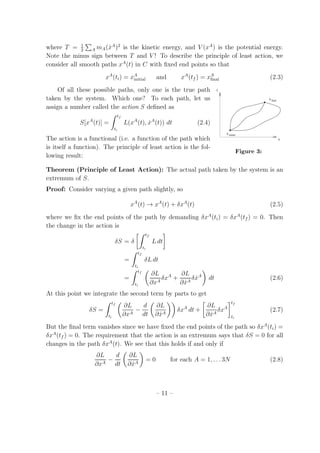 where T = 1
2 A mA( ˙xA
)2
is the kinetic energy, and V (xA
) is the potential energy.
Note the minus sign between T and V ! To describe the principle of least action, we
consider all smooth paths xA
(t) in C with ﬁxed end points so that
xA
(ti) = xA
initial and xA
(tf ) = xA
ﬁnal (2.3)
Of all these possible paths, only one is the true path t
x
x
xinitial
final
Figure 3:
taken by the system. Which one? To each path, let us
assign a number called the action S deﬁned as
S[xA
(t)] =
tf
ti
L(xA
(t), ˙xA
(t)) dt (2.4)
The action is a functional (i.e. a function of the path which
is itself a function). The principle of least action is the fol-
lowing result:
Theorem (Principle of Least Action): The actual path taken by the system is an
extremum of S.
Proof: Consider varying a given path slightly, so
xA
(t) → xA
(t) + δxA
(t) (2.5)
where we ﬁx the end points of the path by demanding δxA
(ti) = δxA
(tf ) = 0. Then
the change in the action is
δS = δ
tf
ti
L dt
=
tf
ti
δL dt
=
tf
ti
∂L
∂xA
δxA
+
∂L
∂ ˙xA
δ ˙xA
dt (2.6)
At this point we integrate the second term by parts to get
δS =
tf
ti
∂L
∂xA
−
d
dt
∂L
∂ ˙xA
δxA
dt +
∂L
∂ ˙xA
δxA
tf
ti
(2.7)
But the ﬁnal term vanishes since we have ﬁxed the end points of the path so δxA
(ti) =
δxA
(tf ) = 0. The requirement that the action is an extremum says that δS = 0 for all
changes in the path δxA
(t). We see that this holds if and only if
∂L
∂xA
−
d
dt
∂L
∂ ˙xA
= 0 for each A = 1, . . . 3N (2.8)
– 11 –
 
