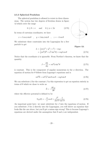 2.5.3 Spherical Pendulum
The spherical pendulum is allowed to rotate in three dimen-
θ
l
φ
Figure 12:
sions. The system has two degrees of freedom drawn in ﬁgure
12 which cover the range
0 ≤ θ < π and 0 ≤ φ < 2π (2.73)
In terms of cartesian coordinates, we have
x = l cos φ sin θ , y = l sin φ sin θ , z = −l cos θ
We substitute these constraints into the Lagrangian for a free
particle to get
L = 1
2
m( ˙x2
+ ˙y2
+ ˙z2
) − mgz
= 1
2
ml2
( ˙θ2
+ ˙φ2
sin2
θ) + mgl cos θ (2.74)
Notice that the coordinate φ is ignorable. From Noether’s theorem, we know that the
quantity
J =
∂L
∂ ˙φ
= ml2 ˙φ sin2
θ (2.75)
is constant. This is the component of angular momentum in the φ direction. The
equation of motion for θ follows from Lagrange’s equations and is
ml2 ¨θ = ml2 ˙φ2
sin θ cos θ − mgl sin θ (2.76)
We can substitute ˙φ for the constant J in this expression to get an equation entirely in
terms of θ which we chose to write as
¨θ = −
∂Veﬀ
∂θ
(2.77)
where the eﬀective potential is deﬁned to be
Veﬀ(θ) = −
g
l
cos θ +
J2
2m2l4
1
sin2
θ
(2.78)
An important point here: we must substitute for J into the equations of motion. If
you substitute J for ˙φ directly into the Lagrangian, you will derive an equation that
looks like the one above, but you’ll get a minus sign wrong! This is because Lagrange’s
equations are derived under the assumption that θ and φ are independent.
– 29 –
 