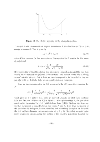 Veff
θθθ θ1 20
E
Figure 13: The eﬀective potential for the spherical pendulum.
As well as the conservation of angular momentum J, we also have ∂L/∂t = 0 so
energy is conserved. This is given by
E = 1
2
˙θ2
+ Veﬀ(θ) (2.79)
where E is a constant. In fact we can invert this equation for E to solve for θ in terms
of an integral
t − t0 =
1
√
2
dθ
E − Veﬀ(θ)
(2.80)
If we succeed in writing the solution to a problem in terms of an integral like this then
we say we’ve “reduced the problem to quadrature”. It’s kind of a cute way of saying
we can’t do the integral. But at least we have an expression for the solution that we
can play with or, if all else fails, we can simply plot on a computer.
Once we have an expression for θ(t) we can solve for φ(t) using the expression for
J,
φ =
J
ml2
1
sin2
θ
dt =
J
√
2ml2
1
E − Veﬀ(θ)
1
sin2
θ
dθ
which gives us φ = φ(θ) = φ(t). Let’s get more of a handle on what these solutions
look like. We plot the function Veﬀ in ﬁgure 13. For a given energy E, the particle is
restricted to the region Veﬀ ≤ E (which follows from (2.79)). So from the ﬁgure we
see that the motion is pinned between two points θ1 and θ2. If we draw the motion of
the pendulum in real space, it must therefore look something like ﬁgure 14, in which
the bob oscillates between the two extremes: θ1 ≤ θ ≤ θ2. Note that we could make
more progress in understanding the motion of the spherical pendulum than for the
– 30 –
 