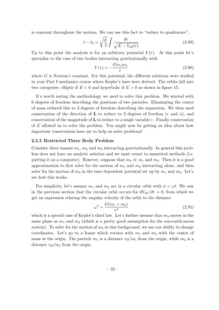 is constant throughout the motion. We can use this fact to “reduce to quadrature”,
t − t0 =
µ
2
dr
E − Veﬀ(r)
(2.89)
Up to this point the analysis is for an arbitrary potential V (r). At this point let’s
specialise to the case of two bodies interacting gravitationally with
V (r) = −
Gm1m2
r
(2.90)
where G is Newton’s constant. For this potential, the diﬀerent solutions were studied
in your Part I mechanics course where Kepler’s laws were derived. The orbits fall into
two categories: elliptic if E < 0 and hyperbolic if E > 0 as shown in ﬁgure 15.
It’s worth noting the methodology we used to solve this problem. We started with
6 degrees of freedom describing the positions of two particles. Eliminating the centre
of mass reduced this to 3 degrees of freedom describing the separation. We then used
conservation of the direction of L to reduce to 2 degrees of freedom (r and φ), and
conservation of the magnitude of L to reduce to a single variable r. Finally conservation
of E allowed us to solve the problem. You might now be getting an idea about how
important conservation laws are to help us solve problems!
2.5.5 Restricted Three Body Problem
Consider three masses m1, m2 and m3 interacting gravitationally. In general this prob-
lem does not have an analytic solution and we must resort to numerical methods (i.e.
putting it on a computer). However, suppose that m3 ≪ m1 and m2. Then it is a good
approximation to ﬁrst solve for the motion of m1 and m2 interacting alone, and then
solve for the motion of m3 in the time dependent potential set up by m1 and m2. Let’s
see how this works.
For simplicity, let’s assume m1 and m2 are in a circular orbit with φ = ωt. We saw
in the previous section that the circular orbit occurs for ∂Veﬀ/∂r = 0, from which we
get an expression relating the angular velocity of the orbit to the distance
ω2
=
G(m1 + m2)
r3
(2.91)
which is a special case of Kepler’s third law. Let’s further assume that m3 moves in the
same plane as m1 and m2 (which is a pretty good assumption for the sun-earth-moon
system). To solve for the motion of m3 in this background, we use our ability to change
coordinates. Let’s go to a frame which rotates with m1 and m2 with the centre of
mass at the origin. The particle m1 is a distance rµ/m1 from the origin, while m2 is a
distance rµ/m2 from the origin.
– 33 –
 