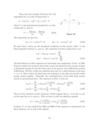 Then, from the example of Section 2.2.1, the
m1 m2
m1r µ/ m2r µ/
y
x
Figure 16:
Lagrangian for m3 in the rotating frame is
L = 1
2
m3 ( ˙x − ωy)2
+ ( ˙y + ωx)2
− V
where V is the gravitational potential for m3 inter-
acting with m1 and m2
V = −
Gm1m3
r13
−
Gm2m3
r23
(2.92)
The separations are given by
r2
13 = (x + rµ/m1)2
+ y2
, r2
23 = (x − rµ/m2)2
+ y2
(2.93)
Be aware that x and y are the dynamical coordinates in this system, while r is the
ﬁxed separation between m1 and m2. The equations of motion arising from L are
m3 ¨x = 2m3ω ˙y + m3ω2
x −
∂V
∂x
m3 ¨y = −2m3ω ˙x + m3ω2
y −
∂V
∂y
(2.94)
The full solutions to these equations are interesting and complicated. In fact, in 1889,
Poincar´e studied the restricted three-body system and discovered the concept of chaos
in dynamical systems for the ﬁrst time (and, in the process, won 2,500 krona and lost
3,500 krona). We’ll be a little less ambitious here and try to ﬁnd solutions of the form
˙x = ˙y = 0. This is where the third body sits stationary to the other two and the whole
system rotates together. Physically, the centrifugal force of the third body exactly
cancels its gravitational force. The equations we have to solve are
m3ω2
x =
∂V
∂x
= Gm1m3
x + rµ/m1
r3
13
+ Gm2m3
x − rµ/m2
r3
23
(2.95)
m3ω2
y =
∂V
∂y
= Gm1m3
y
r3
13
+ Gm2m3
y
r3
23
(2.96)
There are ﬁve solutions to these equations. Firstly suppose that y = 0 so that m3 sits
on the same line as m1 and m2. Then we have to solve the algebraic equation
ω2
x = Gm1
x + rµ/m1
|x + rµ/m1|3
+ Gm2
x − rµ/m2
|x − rµ/m2|3
(2.97)
In ﬁgure 17, we have plotted the LHS and RHS of this equation to demonstrate the
three solutions, one in each of the regimes:
– 34 –
 