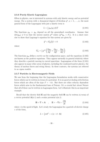 2.5.6 Purely Kinetic Lagrangians
Often in physics, one is interested in systems with only kinetic energy and no potential
energy. For a system with n dynamical degrees of freedom qa
, a = 1, . . . , n, the most
general form of the Lagrangian with just a kinetic term is
L = 1
2
gab(qc) ˙qa
˙qb
(2.101)
The functions gab = gba depend on all the generalised coordinates. Assume that
det(gab) = 0 so that the inverse matrix gab
exists (gab
gbc = δa
c). It is a short exer-
cise to show that Lagrange’s equation for this system are given by
¨qa
+ Γa
bc ˙qb
˙qc
= 0 (2.102)
where
Γa
bc = 1
2
gad ∂gbd
∂qc
+
∂gcd
∂qb
−
∂gbc
∂qd
(2.103)
The functions gab deﬁne a metric on the conﬁguration space, and the equations (2.102)
are known as the geodesic equations. They appear naturally in general relativity where
they describe a particle moving in curved spacetime. Lagrangians of the form (2.101)
also appear in many other areas of physics, including the condensed matter physics, the
theory of nuclear forces and string theory. In these contexts, the systems are referred
to as sigma models.
2.5.7 Particles in Electromagnetic Fields
We saw from the beginning that the Lagrangian formulation works with conservative
forces which can be written in terms of a potential. It is no good at dealing with friction
forces which are often of the type F = −k ˙x. But there are other velocity dependent
forces which arise in the fundamental laws of Nature. It’s a crucial fact about Nature
that all of these can be written in Lagrangian form. Let’s illustrate this in an important
example.
Recall that the electric ﬁeld E and the magnetic ﬁeld B can be written in terms of
a vector potential A(r, t) and a scalar potential φ(r, t)
B = ∇ × A , E = −∇φ −
∂A
∂t
(2.104)
where c is the speed of light. Let’s study the Lagrangian for a particle of electric charge
e of the form,
L = 1
2
m˙r2
− e (φ − ˙r · A) (2.105)
– 36 –
 