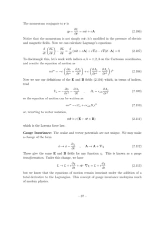 The momentum conjugate to r is
p =
∂L
∂˙r
= m˙r + eA (2.106)
Notice that the momentum is not simply m˙r; it’s modiﬁed in the presence of electric
and magnetic ﬁelds. Now we can calculate Lagrange’s equations
d
dt
∂L
∂˙r
−
∂L
∂r
=
d
dt
(m˙r + eA) + e∇φ − e∇(˙r · A) = 0 (2.107)
To disentangle this, let’s work with indices a, b = 1, 2, 3 on the Cartesian coordinates,
and rewrite the equation of motion as
m¨ra
= −e
∂φ
∂ra
+
∂Aa
∂t
+ e
∂Ab
∂ra
−
∂Aa
∂rb
˙rb
(2.108)
Now we use our deﬁnitions of the E and B ﬁelds (2.104) which, in terms of indices,
read
Ea = −
∂φ
∂ra
−
∂Aa
∂t
, Bc = ǫcab
∂Aa
∂rb
(2.109)
so the equation of motion can be written as
m¨ra
= eEa + eǫcabBc ˙rb
(2.110)
or, reverting to vector notation,
m¨r = e (E + e˙r × B) (2.111)
which is the Lorentz force law.
Gauge Invariance: The scalar and vector potentials are not unique. We may make
a change of the form
φ → φ −
∂χ
∂t
, A → A + ∇χ (2.112)
These give the same E and B ﬁelds for any function χ. This is known as a gauge
transformation. Under this change, we have
L → L + e
∂χ
∂t
+ e˙r · ∇χ = L + e
dχ
dt
(2.113)
but we know that the equations of motion remain invariant under the addition of a
total derivative to the Lagrangian. This concept of gauge invariance underpins much
of modern physics.
– 37 –
 