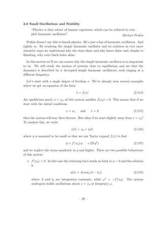 2.6 Small Oscillations and Stability
“Physics is that subset of human experience which can be reduced to cou-
pled harmonic oscillators” Michael Peskin
Peskin doesn’t say this to knock physics. He’s just a fan of harmonic oscillators. And
rightly so. By studying the simple harmonic oscillator and its relatives in ever more
inventive ways we understand why the stars shine and why lasers shine and, thanks to
Hawking, why even black holes shine.
In this section we’ll see one reason why the simple harmonic oscillator is so important
to us. We will study the motion of systems close to equilibrium and see that the
dynamics is described by n decoupled simple harmonic oscillators, each ringing at a
diﬀerent frequency.
Let’s start with a single degree of freedom x. We’ve already seen several examples
where we get an equation of the form
¨x = f(x) (2.114)
An equilibrium point, x = x0, of this system satisﬁes f(x0) = 0. This means that if we
start with the initial conditions
x = x0 and ˙x = 0 (2.115)
then the system will stay there forever. But what if we start slightly away from x = x0?
To analyse this, we write
x(t) = x0 + η(t) (2.116)
where η is assumed to be small so that we can Taylor expand f(x) to ﬁnd
¨η = f′
(x0) η + O(η2
) (2.117)
and we neglect the terms quadratic in η and higher. There are two possible behaviours
of this system
1. f′
(x0) < 0. In this case the restoring force sends us back to η = 0 and the solution
is
η(t) = A cos(ω(t − t0)) (2.118)
where A and t0 are integration constants, while ω2
= −f′
(x0). The system
undergoes stable oscillations about x = x0 at frequency ω.
– 38 –
 