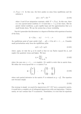 2. f′
(x0) > 0. In this case, the force pushes us away from equilibrium and the
solution is
η(t) = Aeλt
+ Be−λt
(2.119)
where A and B are integration constants, while λ2
= f′
(x0). In this case, there
is a very special initial condition A = 0 such that x → x0 at late times. But for
generic initial conditions, η gets rapidly large and the approximation that η is
small breaks down. We say the system has a linear instability.
Now let’s generalise this discussion to n degrees of freedom with equations of motion
of the form,
¨qi = fi(q1, . . . , qn) i = 1, . . . , n (2.120)
An equilibrium point q0
i must satisfy fi(q0
1, . . . , q0
n) = 0 for all i = 1 . . . , n. Consider
small perturbations away from the equilibrium point
qi(t) = q0
i + ηi(t) (2.121)
where, again, we take the ηi to be small so that we can Taylor expand the fi, and
neglect the quadratic terms and higher. We have
¨ηi ≈
∂fi
∂qj qk=q0
k
ηj (2.122)
where the sum over j = 1, . . . , n is implicit. It’s useful to write this in matrix form.
We deﬁne the vector η and the n × n matrix F as
η =




η1
...
ηn



 , F =




∂f1
∂q1
. . . ∂f1
∂qn
...
...
∂fn
∂q1
. . . ∂fn
∂qn



 (2.123)
where each partial derivative in the matrix F is evaluated at qi = q0
i . The equation
now becomes simply
¨η = Fη (2.124)
Our strategy is simple: we search for eigenvectors of F. If F were a symmetric matrix,
it would have a complete set of orthogonal eigenvectors with real eigenvalues. Unfortu-
nately, we can’t assume that F is symmetric. Nonetheless, it is true that for equations
– 39 –
 