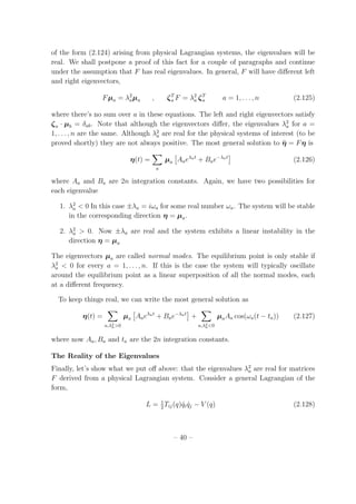 of the form (2.124) arising from physical Lagrangian systems, the eigenvalues will be
real. We shall postpone a proof of this fact for a couple of paragraphs and continue
under the assumption that F has real eigenvalues. In general, F will have diﬀerent left
and right eigenvectors,
Fµa = λ2
aµa , ζT
a F = λ2
a ζT
a a = 1, . . . , n (2.125)
where there’s no sum over a in these equations. The left and right eigenvectors satisfy
ζa · µb = δab. Note that although the eigenvectors diﬀer, the eigenvalues λ2
a for a =
1, . . . , n are the same. Although λ2
a are real for the physical systems of interest (to be
proved shortly) they are not always positive. The most general solution to ¨η = Fη is
η(t) =
a
µa Aaeλat
+ Bae−λat
(2.126)
where Aa and Ba are 2n integration constants. Again, we have two possibilities for
each eigenvalue
1. λ2
a < 0 In this case ±λa = iωa for some real number ωa. The system will be stable
in the corresponding direction η = µa.
2. λ2
a > 0. Now ±λa are real and the system exhibits a linear instability in the
direction η = µa
The eigenvectors µa are called normal modes. The equilibrium point is only stable if
λ2
a < 0 for every a = 1, . . . , n. If this is the case the system will typically oscillate
around the equilibrium point as a linear superposition of all the normal modes, each
at a diﬀerent frequency.
To keep things real, we can write the most general solution as
η(t) =
a,λ2
a>0
µa Aaeλat
+ Bae−λat
+
a,λ2
a<0
µaAa cos(ωa(t − ta)) (2.127)
where now Aa, Ba and ta are the 2n integration constants.
The Reality of the Eigenvalues
Finally, let’s show what we put oﬀ above: that the eigenvalues λ2
a are real for matrices
F derived from a physical Lagrangian system. Consider a general Lagrangian of the
form,
L = 1
2
Tij(q) ˙qi ˙qj − V (q) (2.128)
– 40 –
 