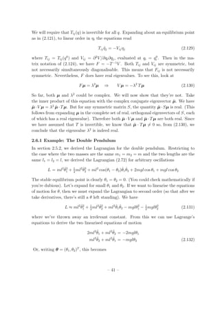 We will require that Tij(q) is invertible for all q. Expanding about an equilibrium point
as in (2.121), to linear order in ηi the equations read
Tij ¨ηj = −Vijηj (2.129)
where Tij = Tij(q0
) and Vij = ∂2
V/∂qi∂qj, evaluated at qi = q0
i . Then in the ma-
trix notation of (2.124), we have F = −T−1
V . Both Tij and Vij are symmetric, but
not necessarily simultaneously diagonalisable. This means that Fij is not necessarily
symmetric. Nevertheless, F does have real eigenvalues. To see this, look at
Fµ = λ2
µ ⇒ V µ = −λ2
Tµ (2.130)
So far, both µ and λ2
could be complex. We will now show that they’re not. Take
the inner product of this equation with the complex conjugate eigenvector ¯µ. We have
¯µ·V µ = λ2
¯µ·Tµ. But for any symmetric matrix S, the quantity ¯µ·Sµ is real. (This
follows from expanding µ in the complete set of real, orthogonal eigenvectors of S, each
of which has a real eigenvalue). Therefore both ¯µ · V µ and ¯µ · Tµ are both real. Since
we have assumed that T is invertible, we know that ¯µ · Tµ = 0 so, from (2.130), we
conclude that the eigenvalue λ2
is indeed real.
2.6.1 Example: The Double Pendulum
In section 2.5.2, we derived the Lagrangian for the double pendulum. Restricting to
the case where the two masses are the same m1 = m2 = m and the two lengths are the
same l1 = l2 = l, we derived the Lagrangian (2.72) for arbitrary oscillations
L = ml2 ˙θ2
1 + 1
2
ml2 ˙θ2
2 + ml2
cos(θ1 − θ2) ˙θ1
˙θ2 + 2mgl cos θ1 + mgl cos θ2
The stable equilibrium point is clearly θ1 = θ2 = 0. (You could check mathematically if
you’re dubious). Let’s expand for small θ1 and θ2. If we want to linearise the equations
of motion for θ, then we must expand the Lagrangian to second order (so that after we
take derivatives, there’s still a θ left standing). We have
L ≈ ml2 ˙θ2
1 + 1
2
ml2 ˙θ2
2 + ml2 ˙θ1
˙θ2 − mglθ2
1 − 1
2
mglθ2
2 (2.131)
where we’ve thrown away an irrelevant constant. From this we can use Lagrange’s
equations to derive the two linearised equations of motion
2ml2 ¨θ1 + ml2 ¨θ2 = −2mglθ1
ml2 ¨θ2 + ml2 ¨θ1 = −mglθ2 (2.132)
Or, writing θ = (θ1, θ2)T
, this becomes
– 41 –
 