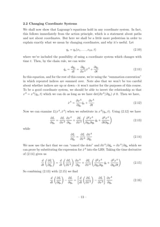 2.2 Changing Coordinate Systems
We shall now show that Lagrange’s equations hold in any coordinate system. In fact,
this follows immediately from the action principle, which is a statement about paths
and not about coordinates. But here we shall be a little more pedestrian in order to
explain exactly what we mean by changing coordinates, and why it’s useful. Let
qa = qa(x1, . . . , x3N , t) (2.10)
where we’ve included the possibility of using a coordinate system which changes with
time t. Then, by the chain rule, we can write
˙qa =
dqa
dt
=
∂qa
∂xA
˙xA
+
∂qa
∂t
(2.11)
In this equation, and for the rest of this course, we’re using the “summation convention”
in which repeated indices are summed over. Note also that we won’t be too careful
about whether indices are up or down - it won’t matter for the purposes of this course.
To be a good coordinate system, we should be able to invert the relationship so that
xA
= xA
(qa, t) which we can do as long as we have det(∂xA
/∂qa) = 0. Then we have,
˙xA
=
∂xA
∂qa
˙qa +
∂xA
∂t
(2.12)
Now we can examine L(xA
, ˙xA
) when we substitute in xA
(qa, t). Using (2.12) we have
∂L
∂qa
=
∂L
∂xA
∂xA
∂qa
+
∂L
∂ ˙xA
∂2
xA
∂qa∂qb
˙qb +
∂2
xA
∂t∂qa
(2.13)
while
∂L
∂ ˙qa
=
∂L
∂ ˙xA
∂ ˙xA
∂ ˙qa
(2.14)
We now use the fact that we can “cancel the dots” and ∂ ˙xA
/∂ ˙qa = ∂xA
/∂qa which we
can prove by substituting the expression for ˙xA
into the LHS. Taking the time derivative
of (2.14) gives us
d
dt
∂L
∂ ˙qa
=
d
dt
∂L
∂ ˙xA
∂xA
∂qa
+
∂L
∂ ˙xA
∂2
xA
∂qa∂qb
˙qb +
∂2
xA
∂qa∂t
(2.15)
So combining (2.13) with (2.15) we ﬁnd
d
dt
∂L
∂ ˙qa
−
∂L
∂qa
=
d
dt
∂L
∂ ˙xA
−
∂L
∂xA
∂xA
∂qa
(2.16)
– 13 –
 