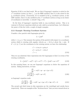 Equation (2.16) is our ﬁnal result. We see that if Lagrange’s equation is solved in the
xA
coordinate system (so that [. . .] on the RHS vanishes) then it is also solved in the
qa coordinate system. (Conversely, if it is satisﬁed in the qa coordinate system, so the
LHS vanishes, then it is also satisﬁed in the xA
coordinate system as long as our choice
of coordinates is invertible: i.e det(∂xA
/∂qa) = 0).
So the form of Lagrange’s equations holds in any coordinate system. This is in
contrast to Newton’s equations which are only valid in an inertial frame. Let’s illustrate
the power of this fact with a couple of simple examples
2.2.1 Example: Rotating Coordinate Systems
Consider a free particle with Lagrangian given by
L = 1
2
m˙r2
(2.17)
with r = (x, y, z). Now measure the motion of the particle with respect to a coordinate
system which is rotating with angular velocity ω = (0, 0, ω) about the z axis. If
r′
= (x′
, y′
, z′
) are the coordinates in the rotating system, we have the relationship
x′
= x cos ωt + y sin ωt
y′
= y cos ωt − x sin ωt
z′
= z (2.18)
Then we can substitute these expressions into the Lagrangian to ﬁnd L in terms of the
rotating coordinates,
L = 1
2
m[( ˙x′
− ωy′
)2
+ ( ˙y′
+ ωx′
)2
+ ˙z2
] = 1
2
m(˙r′
+ ω × r′
)2
(2.19)
In this rotating frame, we can use Lagrange’s equations to derive the equations of
motion. Taking derivatives, we have
∂L
∂r′
= m(˙r′
× ω − ω × (ω × r′
))
d
dt
∂L
∂˙r′
= m(¨r′
+ ω × ˙r′
) (2.20)
so Lagrange’s equation reads
d
dt
∂L
∂˙r′
−
∂L
∂r′
= m(¨r′
+ ω × (ω × r′
) + 2ω × ˙r′
) = 0 (2.21)
The second and third terms in this expression are the centrifugal and coriolis forces
respectively. These are examples of the “ﬁctitious forces” that you were warned about in
– 14 –
 