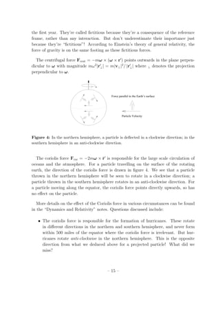 the ﬁrst year. They’re called ﬁctitious because they’re a consequence of the reference
frame, rather than any interaction. But don’t underestimate their importance just
because they’re “ﬁctitious”! According to Einstein’s theory of general relativity, the
force of gravity is on the same footing as these ﬁctitious forces.
The centrifugal force Fcent = −mω × (ω × r′
) points outwards in the plane perpen-
dicular to ω with magnitude mω2
|r′
⊥| = m|v⊥|2
/ |r′
⊥| where ⊥ denotes the projection
perpendicular to ω.
Particle Velocity
Force parallel to the Earth’s surface
ω
Figure 4: In the northern hemisphere, a particle is deﬂected in a clockwise direction; in the
southern hemisphere in an anti-clockwise direction.
The coriolis force Fcor = −2mω × ˙r′
is responsible for the large scale circulation of
oceans and the atmosphere. For a particle travelling on the surface of the rotating
earth, the direction of the coriolis force is drawn in ﬁgure 4. We see that a particle
thrown in the northern hemisphere will be seen to rotate in a clockwise direction; a
particle thrown in the southern hemisphere rotates in an anti-clockwise direction. For
a particle moving along the equator, the coriolis force points directly upwards, so has
no eﬀect on the particle.
More details on the eﬀect of the Coriolis force in various circumstances can be found
in the “Dynamics and Relativity” notes. Questions discussed include:
• The coriolis force is responsible for the formation of hurricanes. These rotate
in diﬀerent directions in the northern and southern hemisphere, and never form
within 500 miles of the equator where the coriolis force is irrelevant. But hur-
ricanes rotate anti-clockwise in the northern hemisphere. This is the opposite
direction from what we deduced above for a projected particle! What did we
miss?
– 15 –
 