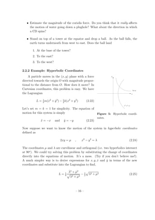 • Estimate the magnitude of the coriolis force. Do you think that it really aﬀects
the motion of water going down a plughole? What about the direction in which
a CD spins?
• Stand on top of a tower at the equator and drop a ball. As the ball falls, the
earth turns underneath from west to east. Does the ball land
1. At the base of the tower?
2. To the east?
3. To the west?
2.2.2 Example: Hyperbolic Coordinates
A particle moves in the (x, y) plane with a force
−yx2 2 =
x
y
2xy=µ
λ
Figure 5: Hyperbolic coordi-
nates.
directed towards the origin O with magnitude propor-
tional to the distance from O. How does it move? In
Cartesian coordinates, this problem is easy. We have
the Lagrangian
L = 1
2
m( ˙x2
+ ˙y2
) − 1
2
k(x2
+ y2
) (2.22)
Let’s set m = k = 1 for simplicity. The equation of
motion for this system is simply
¨x = −x and ¨y = −y (2.23)
Now suppose we want to know the motion of the system in hyperbolic coordinates
deﬁned as
2xy = µ , x2
− y2
= λ (2.24)
The coordinates µ and λ are curvilinear and orthogonal (i.e. two hyperbolics intersect
at 90o
). We could try solving this problem by substituting the change of coordinates
directly into the equations of motion. It’s a mess. (Try if you don’t believe me!).
A much simpler way is to derive expressions for x, y, ˙x and ˙y in terms of the new
coordinates and substitute into the Lagrangian to ﬁnd,
L = 1
8
˙λ2
+ ˙µ2
λ2 + µ2
− 1
2
λ2 + µ2 (2.25)
– 16 –
 
