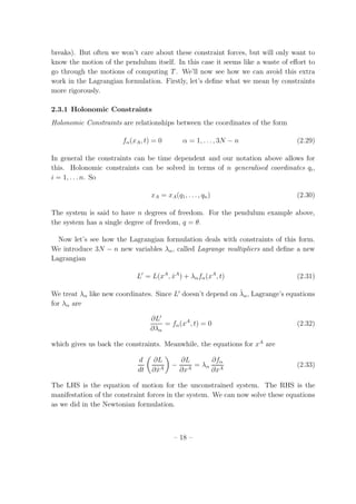 breaks). But often we won’t care about these constraint forces, but will only want to
know the motion of the pendulum itself. In this case it seems like a waste of eﬀort to
go through the motions of computing T. We’ll now see how we can avoid this extra
work in the Lagrangian formulation. Firstly, let’s deﬁne what we mean by constraints
more rigorously.
2.3.1 Holonomic Constraints
Holonomic Constraints are relationships between the coordinates of the form
fα(xA, t) = 0 α = 1, . . . , 3N − n (2.29)
In general the constraints can be time dependent and our notation above allows for
this. Holonomic constraints can be solved in terms of n generalised coordinates qi,
i = 1, . . . n. So
xA = xA(q1, . . . , qn) (2.30)
The system is said to have n degrees of freedom. For the pendulum example above,
the system has a single degree of freedom, q = θ.
Now let’s see how the Lagrangian formulation deals with constraints of this form.
We introduce 3N − n new variables λα, called Lagrange multipliers and deﬁne a new
Lagrangian
L′
= L(xA
, ˙xA
) + λαfα(xA
, t) (2.31)
We treat λα like new coordinates. Since L′
doesn’t depend on ˙λα, Lagrange’s equations
for λα are
∂L′
∂λα
= fα(xA
, t) = 0 (2.32)
which gives us back the constraints. Meanwhile, the equations for xA
are
d
dt
∂L
∂ ˙xA
−
∂L
∂xA
= λα
∂fα
∂xA
(2.33)
The LHS is the equation of motion for the unconstrained system. The RHS is the
manifestation of the constraint forces in the system. We can now solve these equations
as we did in the Newtonian formulation.
– 18 –
 