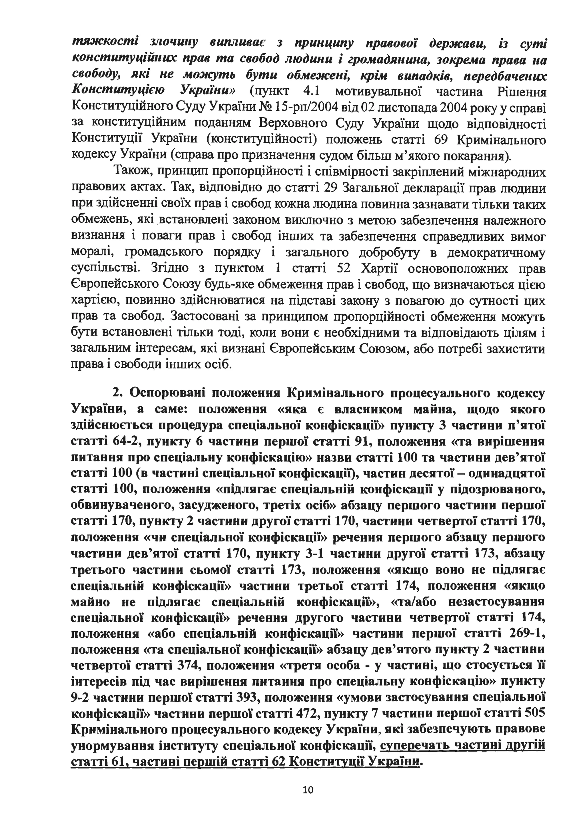 тяжкості злочину випливає з принципу правової держави, із суті
конституційних прав та свобод людини і громадянина, зокрема права на
свободу, які не мож:уть бути обмежені, крім випадків, передбачених
Конституцією України» (пункт 4.1 мотивувальної частина Рішення
Конституційного Суду України № 15-рп/2004 від 02 листопада 2004 року у справі
за конституційним поданням Верховного Суду України щодо відповідності
Конституції України (конституційності) положень статті 69 Кримінального
кодексу України (справа про призначення судом більш м'якого покарання).
Також, принцип пропорційності і співмірності закріплений міжнародних
правових актах. Так, відповідно до статті 29 Загальної декларації прав людини
при здійсненні своїх прав і свобод кожна людина повинна зазнавати тільки таких
обмежень, які .встановлені законом виключно з метою забезпечення належного
визнання і поваги прав і свобод інших та забезпечення справедливих вимог
моралі, громадського порядку і загального добробуту в демократичному
суспільстві. Згідно з пунктом 1 статті 52 Хартії основоположних прав
Європейського Союзу будь-яке обмеження прав і свобод, що визначаються цією
хартією, повинно здійснюватися на підставі закону з повагою до сутності цих
прав та свобод. Застосовані за принципом пропорційності обмеження можуть
бути встановлені тільки тоді, коли вони є необхідними та відповідають цілям і
загальним інтересам, які визнані Європейським Союзом, або потребі захистити
права і свободи інших осіб.
2. Оспорювані положення Кримінального процесуального кодексу
України, а саме: положення «яка є власником майна, щодо якого
здійснюється процедура спеціальної конфіскації» пункту 3 частини п'ятої
статті 64-2, пункту 6 частини першої статті 91, положення «та вирішення
питання про спеціальну конфіскацію» назви статті 100 та частини дев'ятої
статті 100 (в частині спеціальної конфіскаціі), частин десятої- одинадцятої
статті 1ОО, положення «підлягає спеціальній конфіскації у підозрюваного,
обвинуваченого, засудженого, третіх осіб» абзацу першого частини першої
статті 170, пункту 2 частини другої статті 170, частини четвертої статті 170,
положення «чи спеціальної конфіскації» речення першого абзацу першого
частини дев'ятої статті 170, пункту 3-1 частини другої статті 173, абзацу
третього частини сьомої статті 173, положення «якщо воно не підлягає
спеціальній конфіскації» частини третьої статті 174, положення «якщо
майно не підлягає спеціальній конфіскації», «та/або незастосування
спеціальної конфіскації» речення другого частини четвертої статті 174,
положення «або спеціальній конфіскації» частини першої статті 269-1,
положення «та спеціальної конфіскації» абзацу дев'ятого пункту 2 частини
четвертої статті 374, положення «третя особа - у частині, що стосується її
інтересів під час вирішення питання про спеціальну конфіскацію» пункту
9-2 частини першої статті 393, положення «умови застосування спеціальної
конфіскації» частини першої статті 472, пункту 7 частини першої статті 505
Кримінального процесуального кодексу України, які забезпечують правове
унормування інституту спеціальної конфіскації, суперечать частині другій
статті 61, частині першій статті 62 Консти:rуції України.
10
 