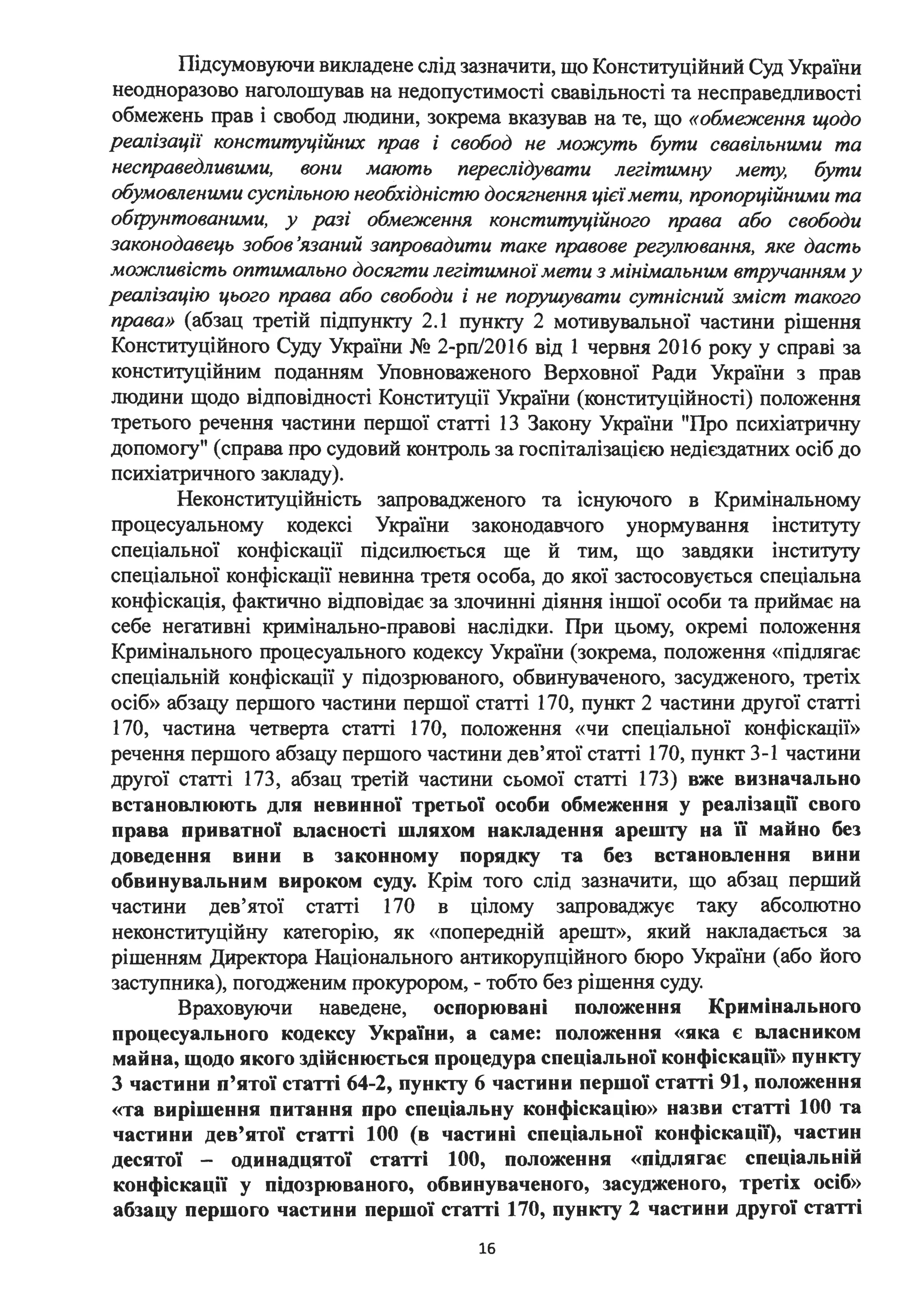 Підсумовуючи викладене слід зазначити, що Конституційний Суд України
неодноразово наголошував на недопустимості свавільності та несправедливості
обмежень прав і свобод людини, зокрема вказував на те, що «обме:ження щодо
реалізації конституційних прав і свобод не можуть бути свавільними та
несправедливими, вони мають переслідувати легітимну мету, бути
обумовленими суспільною необхідністю досягнення цієїмети, пропорційними та
обl]JУнтованими, у разі обме:ження конституційного права або свободи
законодавець зобов 'язаний запровадити таке правове регулювання, яке дасть
можливість оптимально досягти легітимної мети з мінімальним втручанням у
реалізацію цього права або свободи і не поруш.увати сутнісний зміст такого
права» (абзац третій підпункту 2.1 пункту 2 мотивувальної частини рішення
Конституційного Суду України № 2-рп/2016 від 1 червня 2016 року у справі за
конституційним поданням Уповноваженого Верховної Ради України з прав
людини щодо відповідності Конституції України (конституційності) положення
третього речення частини першої статті 13 Закону України "Про психіатричну
допомогу" (справа про судовий контроль за госпіталізацією недієздатних осіб до
психіатричного закладу).
Неконституційність запровадженого та існуючого в Кримінальному
процесуальному кодексі України законодавчого унормування інституту
спеціальної конфіскації підсилюється ще й тим, що завдяки інституту
спеціальної конфіскації невинна третя особа, до якої застосовується спеціальна
конфіскація, фактично відповідає за злочинні діяння іншої особи та приймає на
себе негативні кримінально-правові наслідки. При цьому, окремі положення
Кримінального процесуального кодексу України (зокрема, положення «підлягає
спеціальній конфіскації у підозрюваного, обвинуваченого, засудженого, третіх
осіб» абзацу першого частини першої статті 170, пункт 2 частини другої статті
170, частина четверта статті 170, положення «чи спеціальної конфіскації»
речення першого абзацу першого частини дев'ятої статті 170, пункт 3-1 частини
другої статті 173, абзац третій частини сьомої статті 173) вже визначально
встановлюють для невинної третьої особи обмеження у реалізації свого
права приватної власності шляхом накладення арешту на їі майно без
доведення вини в законному порядку та без встановлення вини
обвинувальним вироком суду. Крім того слід зазначити, що абзац перший
частини дев'ятої статті 170 в цілому запроваджує таку абсолютно
неконституційну категорію, як «попередній арешт», який накладається за
рішенням Директора Національного антикорупційного бюро України (або його
заступника), погодженим прокурором, - тобто без рішення суду.
Враховуючи наведене, оспорювані положення Кримінального
процесуального кодексу України, а саме: положення «яка є власником
майна, щодо якого здійснюється процедура спеціальної конфіскації» пункту
3 частини п'ятої статті 64-2, пункту 6 частини першої статті 91, положення
«та вирішення питання про спеціальну конфіскацію» назви статті 1ОО та
частини дев'ятої статті 100 (в частині спеціальної конфіскації), частин
десятої - одинадцятої статті 100, положення «підлягає спеціальній
конфіскації у підозрюваного, обвинуваченого, засудженого, третіх осіб»
абзацу першого частини першої статті 170, пункту 2 частини другої статті
16
 