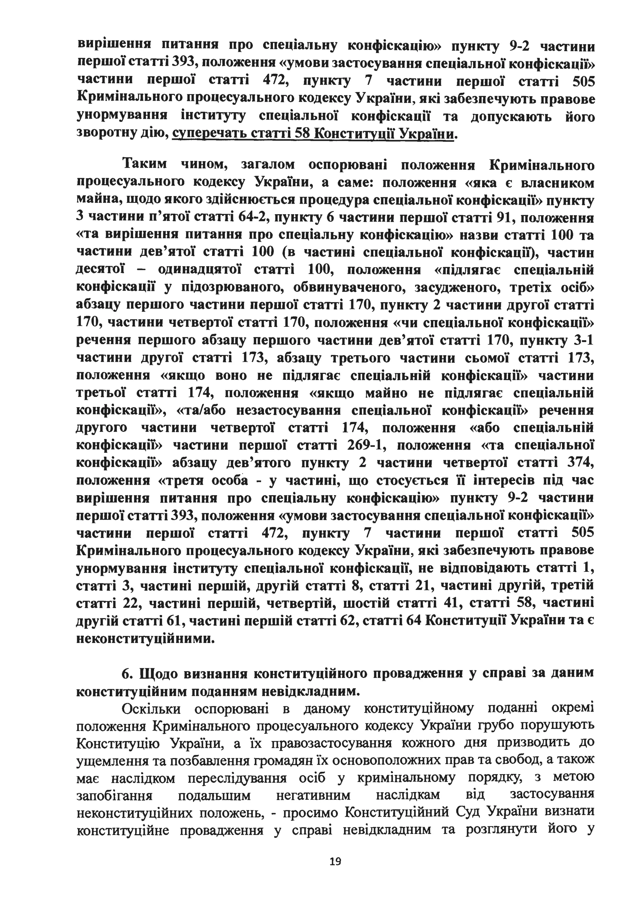 вирішення питання про- спеціальну конфіскацію» пункту 9-2 частини
першої статті 393, положення «умови застосування спеціальної конфіскації»
частини першої статті 472, пункту 7 частини першої статті 505
Кримінального процесуального кодексу України, які забезпечують правове
унормування інституту с~еціальної конфіскації та допускають його
зворотну дію, суперечать статті 58 Конституції України.
Таким чином, загалом оспорювані положення Кримінального
процесуального кодексу України, а саме: положення «яка є власником
майна, щодо якого здійснюється процедура спеціальної конфіскації» пункту
3 частини п'ятої статті 64-2, пункту 6 частини першої статті 91, положення
«та вирішення питання про спеціальну конфіскацію» назви статті 100 та
частини дев'ятої статті 100 (в частині спеціальної конфіскаціі), частин
десятої - одинадцятої статті 1ОО, положення «підлягає спеціальній
конфіскації у підозрюваного, обвинуваченого, . засудженого, третіх осіб»
абзацу першого частини першої статті 170, пункту 2 частини другої статті
170, частини четвертої статті 170, положення «чи спеціальної конфіскації»
речення першого абзацу першого частини дев'ятої статті 170, пункту 3-1
частини другої статті 173, абзацу третього частини сьомої статті 173,
положення «якщо воно не підлягає спеціальн1и конфіскації» частини
третьої статті 174, положення «якщо майно не підлягає спеціальній
конфіскації», «та/або незастосування спеціальної конфіскації» речення
другого частини четвертої статті 174, положення «або спеціальній
конфіскації» частини першої статті 269-1, положення «та спеціальної
конфіскації» абзацу дев'ятого пункту 2 частини четвертої статті 374,
положення «третя особа - у частині, що стосується їі інтересів під час
вирішення питання про спеціальну конфіскацію» пункту 9-2 частини
першої статті 393, положення «умови застосування спеціальної конфіскації»
частини першої статті 472, пункту 7 частини першої статті 505
Кримінального процесуального кодексу України, які забезпечують правове
унормування інституrу спеціальної конфіскації, не відповідають статті 1,
статті 3, частині першій, другій статті 8, статті 21, частині другій, третій
статті 22, частині першій, четвертій, шостій статті 41, статті 58, частині
другій статті 61, частині першій статті 62, статті 64 Конституції України та є
неконституційними.
6. Щодо визнання конституційного провадження у справі за даним
конституційним поданням невідкладним.
Оскільки оспорювані в даному конституційному поданні окремі
положення Кримінального процесуального кодексу України грубо пору.шують
Конституцію України, а їх правозастосування кожного дня призводить до
ущемлення та позбавлення громадян їх основоположних прав та свобод, а також
має наслідком переслідування осіб у кримінальному порядку, з метою
запобігання подальшим негативним наслідкам від застосування
неконституційних положень, - просимо Конституційний Суд України визнати
конституційне провадження у справі невідкладним та розглянути його у
19
 