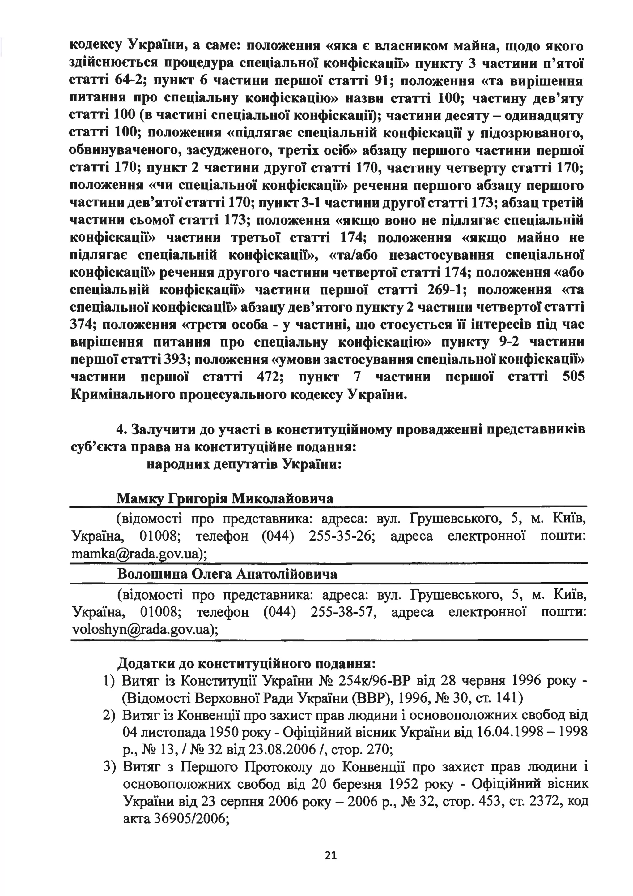 кодексу України, а саме: положення «яка є власником майна, щодо якого
здійснюпься процедура спеціальної конфіскації)) пункту 3 частини п'ятої
статті 64-2; пункт 6 частини першої статті 91; положення «та вирішення
питання про спеціальну конфіскацію)) назви статті 100; частину дев'яту
статті 100 (в частині спеціальної конфіскаціі); частини десяту- одинадцяту
статті 100; положення «підлягає спеціальній конфіскації у підозрюваного,
обвинуваченого, засудженого, третіх осіб)) абзацу першого частини першої
статті 170; пункт 2 частини другої статті 170, частину четверту статті 170;
положення «чи спеціальної конфіскації)) речення першого абзацу першого
частини дев'ятої статті 170; пункт 3-1 частини другої статті 173; абзац третій
частини сьомої статті 173; положення «якщо воно не підлягає спеціальній
конфіскації)) частини третьої статті 174; положення «якщо майно не
підлягає спеціальній конфіскації)), «та/або незастосування спеціальної
конфіскації)) речення другого частини четвертої статті 174; положення «або
спеціальній конфіскації)) частини першої статті 269-1; положення «та
спеціальної конфіскації)) абзацу дев'ятого пункту 2 частини четвертої статті
374; положення «третя особа - у частині, що стосупься її інтересів під час
вирішення питання про спеціальну конфіскацію)) пункту 9-2 частини
першої статті 393; положення «умови застосування спеціальної конфіскації))
частини першої статті 472; пункт 7 частини першої статті 505
Кримінального процесуального кодексу України.
4. Залучити до участі в конституційному провадженні представників
суб'єкта права на конституційне подання:
народних депутатів України:
Мамку Гриrорія Миколайовича
(відомості про представника: адреса: вул. Грушевського, 5, м. Київ,
Україна, 01008; телефон (044) 255-35-26; адреса електронної пошти:
mamka@rada.gov.ua);
Волошина Олега Анатолійовича
(відомості про представника: адреса: вул. Грушевського, 5, м. Київ,
Україна, 01008; телефон (044) 255-38-57, адреса електронної пошти:
voloshyn@rada.gov.ua);
Додатки до конституційного подання:
1) Витяг із Конституції України № 254к/96-ВР від 28 червня 1996 року -
(Відомості Верховної Ради України (ВВР), 1996, № ЗО, ст. 141)
2) Витяг із Конвенції про захист прав людини і основоположних свобод від
04 листопада 1950 року - Офіційний вісник України від 16.04.1998 - 1998
р., № 13, / № 32 від 23.08.2006 /, стор. 270;
З) Витяг з Першого Протоколу до Конвенції про захист прав людини і
основоположних свобод від 20 березня 1952 року - Офіційний вісник
України від 23 серпня 2006 року - 2006 р., № 32, стор. 453, ст. 2372, код
акта 36905/2006;
21
 