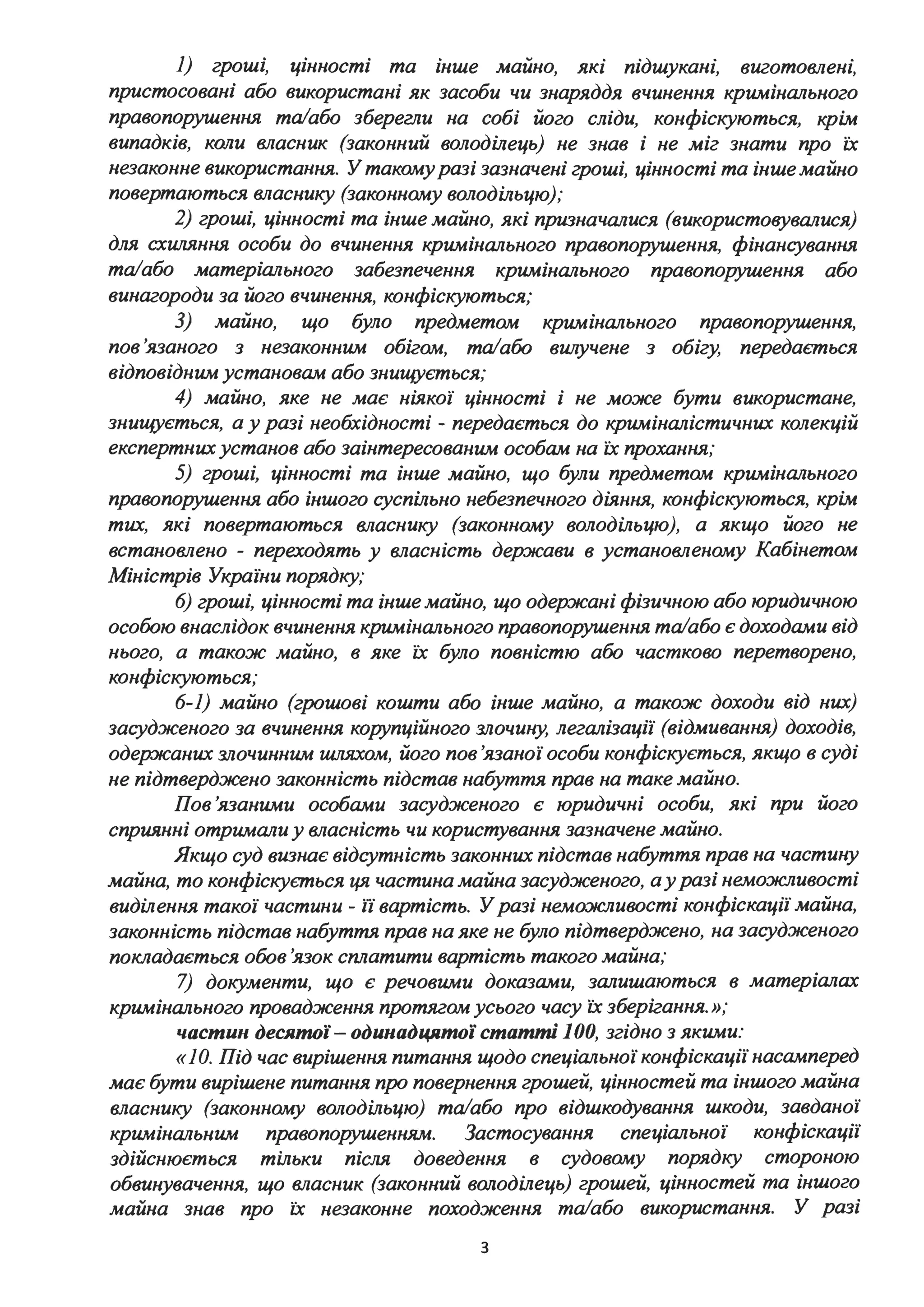 1) гроші, цінності та інше майно, які підшукані, виготовлені,
пристосовані або використані як засоби чи знаряддя вчинення кримінального
правопорушення та/або зберегли на собі його сліди, конфіскуються, крім
випадків, коли власник (законний володілець) не знав і не міг знати про їх
незаконне використання. У такомуразі зазначені гроші, цінності та інше майно
повертаються власнику (законному володільцю);
2) гроші, цінності та інше майно, які призначалися (використовувалися)
для схw~яння особи до вчинення кримінального правопорушення, фінансування
та/або матеріального забезпечення кримінального правопоруш.ення або
винагороди за його вчинення, конфіскуються;
З) майно, що було предметом
пов'язаного з незаконним обігом, та/або
відповідним установам або знищується;
кримінального правопорушення,
вwzучене з обігу, передається
4) майно, яке не має ніякої цінності і не може бути використане,
знищується, а у разі необхідності - передається до криміналістичних колекцій
експертних установ або заінтересованим особам на їх прохання;
5) гроші, цінності та інше майно, що були предметом кримінального
правопорушення або іншого суспільно небезпечного діяння, конфіскуються, крім
тих, які повертаються власнику (законному володільцю), а якщо його не
встановлено - переходять у власність держави в установленому Кабінетом
Міністрів України порядку;
6) гроші, цінності та інше майно, що одержані фізичною або юридичною
особою внаслідок вчинення кримінального правопорушення та/або є доходами від
нього, а також майно, в яке їх було повністю або частково перетворено,
конфіскуються;
6-1) майно (грошові кошти або інше майно, а також доходи від них)
засудженого за вчинення корупційного злочину, легалізації (відмивання) доходів,
одержаних злочинним шляхом, його пов'язаної особи конфіскується, якщо в суді
не підтверджено законність підстав набуття прав на таке майно.
Пов'язаними особами засудженого є юридичні особи, які при його
сприянні отримали у власність чи користування зазначене майно.
Якщо суд визнає відсутність законних підстав набуття прав на частину
майна, то конфіскується ця частина майна засудженого, а уразі неможливості
виділення такої частини - ії вартість. Уразі неможливості конфіскації майна,
законність підстав набуття прав на яке не було підтверджено, на засудженого
покладається обов 'язок сплатити вартість такого майна;
7) документи, що є речовими доказами, залишаються в матеріалах
кримінального провадження протягом усього часу їх зберігання.»;
частин десятої- одинадцятої статті 1ОО, згідно з якими:
«1О. Під час вирішення питання щодо спеціальної конфіскації насамперед
має бути вирішене питання про повернення грошей, цінностей та іншого майна
власнику (законному володільцю) та/або про відшкодування шкоди, завданої
кримінальним правопорушенням. Застосування спеціальної конфіскації
здійснюється тільки після доведення в судовому порядку стороною
обвинувачення, що власник (законний володілець) грошей, цінностей та іншого
майна знав про їх незаконне походження та/або використання. У разі
з
 