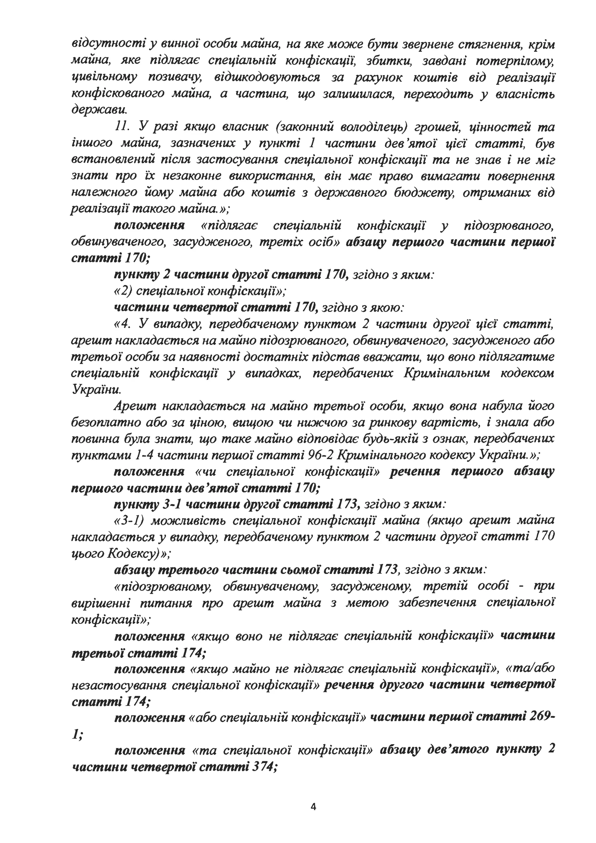 відсутності у винної особи майна, на яке може бути звернене стягнення, крім
майна, яке підлягає спеціальній конфіскаціі: збитки, завдані потерпілому,
цивільному позивачу, відшкодовуються за рахунок коштів від реалізації
конфіскованого майна, а частина, що залишw~ася, переходить у власність
держави.
11. У разі якщо власник (законний володілець) грошей, цінностей та
іншого майна, зазначених у пункті 1 частини дев'ятої цієї статті, був
встановлений після застосування спеціальної конфіскації та не знав і не міг
знати про їх незаконне використання, він має право вимагати повернення
нале:жного йому майна або коштів з державного бюджету, отриманих від
реалізації такого майна. »;
положення «підлягає спеціальнzи конфіскації у підозрюваного,
обвинуваченого, засудженого, третіх осіб» абзаиу першого частини першої
статті 170;
пункту 2 частини другої статті 170, згідно з яким:
«2) спеціальної конфіскації»;
частини четвертої статті 170, згідно з якою:
«4. У випадку, передбаченому пунктам 2 частини другої цієї статті,
арешт накладається на майно підозрюваного, обвинуваченого, засудженого або
третьої особи за наявності достатніх підстав вважати, що воно підлягатиме
спеціальній конфіскації у випадках, передбачених Кримінальним кодексам
України.
Арешт накладається на майно третьої особи, якщо вона набула його
безоплатно або за ціною, вищою чи ни:ж:чою за ринкову вартість, і знала або
повинна була знати, що таке майно відповідає будь-якій з ознак, передбачених
пунктами 1-4 частини першої статті 96-2 Кримінального кодексу Украіни. »;
положення «чи спеціальної конфіскації» речення першого абзаиу
першого частини дев'ятої статті 170;
пункту 3-1 частини другої статті 173, згідно з яким:
«З-1) можливість спеціальної конфіскації майна (якщо арешт майна
накладається у випадку, передбаченому пунктом 2 частини другої статті 170
цього Кодексу)»;
абзаиу третього частини сьомої статті 173, згідно з яким:
«підозрюваному, обвинуваченому, засудженому, третій особі - при
вирішенні питання про арешт майна з метою забезпечення спеціальної
конфіскації»;
положення «якщо воно не підлягає спеціальній конфіскації» частини
третьої статті 174;
положення «якщо майно не підлягає спеціальній конфіскації», «та/або
незастосування спеціальної конфіскації» речення другого частини четвертої
статті 174;
положення «або спеціальній конфіскації» частини першої статті 269-
1;
положення «та спеціальної конфіскації» абзаиу дев'ятого пункту 2
частини четвертої статті 374;
4
 
