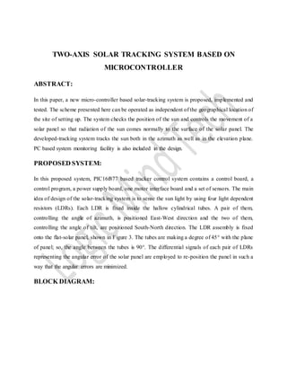 TWO-AXIS SOLAR TRACKING SYSTEM BASED ON
MICROCONTROLLER
ABSTRACT:
In this paper, a new micro-controller based solar-tracking system is proposed, implemented and
tested. The scheme presented here can be operated as independent of the geographical location of
the site of setting up. The system checks the position of the sun and controls the movement of a
solar panel so that radiation of the sun comes normally to the surface of the solar panel. The
developed-tracking system tracks the sun both in the azimuth as well as in the elevation plane.
PC based system monitoring facility is also included in the design.
PROPOSED SYSTEM:
In this proposed system, PIC16f877 based tracker control system contains a control board, a
control program, a power supply board, one motor interface board and a set of sensors. The main
idea of design of the solar-tracking system is to sense the sun light by using four light dependent
resistors (LDRs). Each LDR is fixed inside the hallow cylindrical tubes. A pair of them,
controlling the angle of azimuth, is positioned East-West direction and the two of them,
controlling the angle of tilt, are positioned South-North direction. The LDR assembly is fixed
onto the flat-solar panel, shown in Figure 3. The tubes are making a degree of 45° with the plane
of panel; so, the angle between the tubes is 90°. The differential signals of each pair of LDRs
representing the angular error of the solar panel are employed to re-position the panel in such a
way that the angular errors are minimized.
BLOCK DIAGRAM:
 