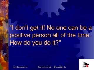 "I don't get it! No one can be a positive person all of the time. How do you do it?"   