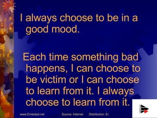 I always choose to be in a good mood. Each time something bad happens, I can choose to be victim or I can choose to learn from it. I always choose to learn from it. 