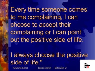 Every time someone comes to me complaining, I can choose to accept their complaining or I can point out the positive side of life.  I always choose the positive side of life." 