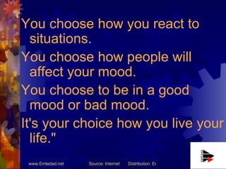 You choose how you react to situations.  You choose how people will affect your mood.  You choose to be in a good mood or bad mood.  It's your choice how you live your life." 