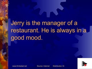 Jerry is the manager of a restaurant. He is always in a good mood. 