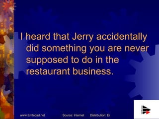 I heard that Jerry accidentally did something you are never supposed to do in the restaurant business. 