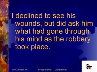 I declined to see his wounds, but did ask him what had gone through his mind as the robbery took place. 