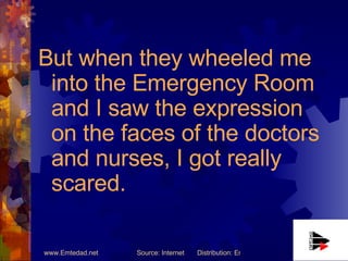But when they wheeled me into the Emergency Room and I saw the expression on the faces of the doctors and nurses, I got really scared. 