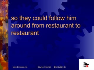 so they could follow him around from restaurant to restaurant   