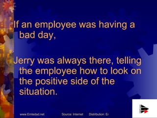 If an employee was having a bad day,  Jerry was always there, telling the employee how to look on the positive side of the situation. 