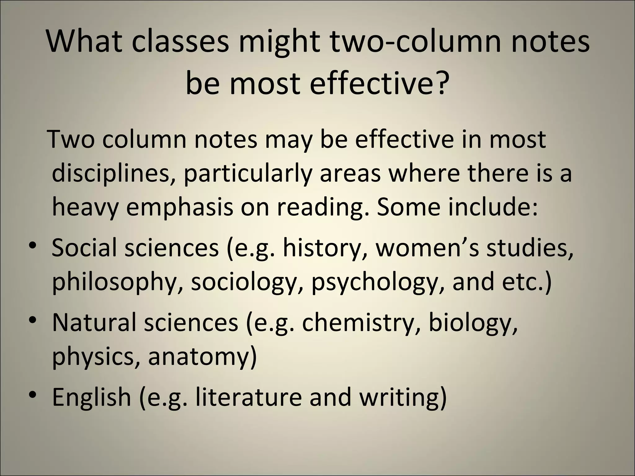 What classes might two-column notes be most effective? Two column notes may be effective in most disciplines, particularly areas where there is a heavy emphasis on reading. Some include: Social sciences (e.g. history, women’s studies, philosophy, sociology, psychology, and etc.) Natural sciences (e.g. chemistry, biology, physics, anatomy) English (e.g. literature and writing)  