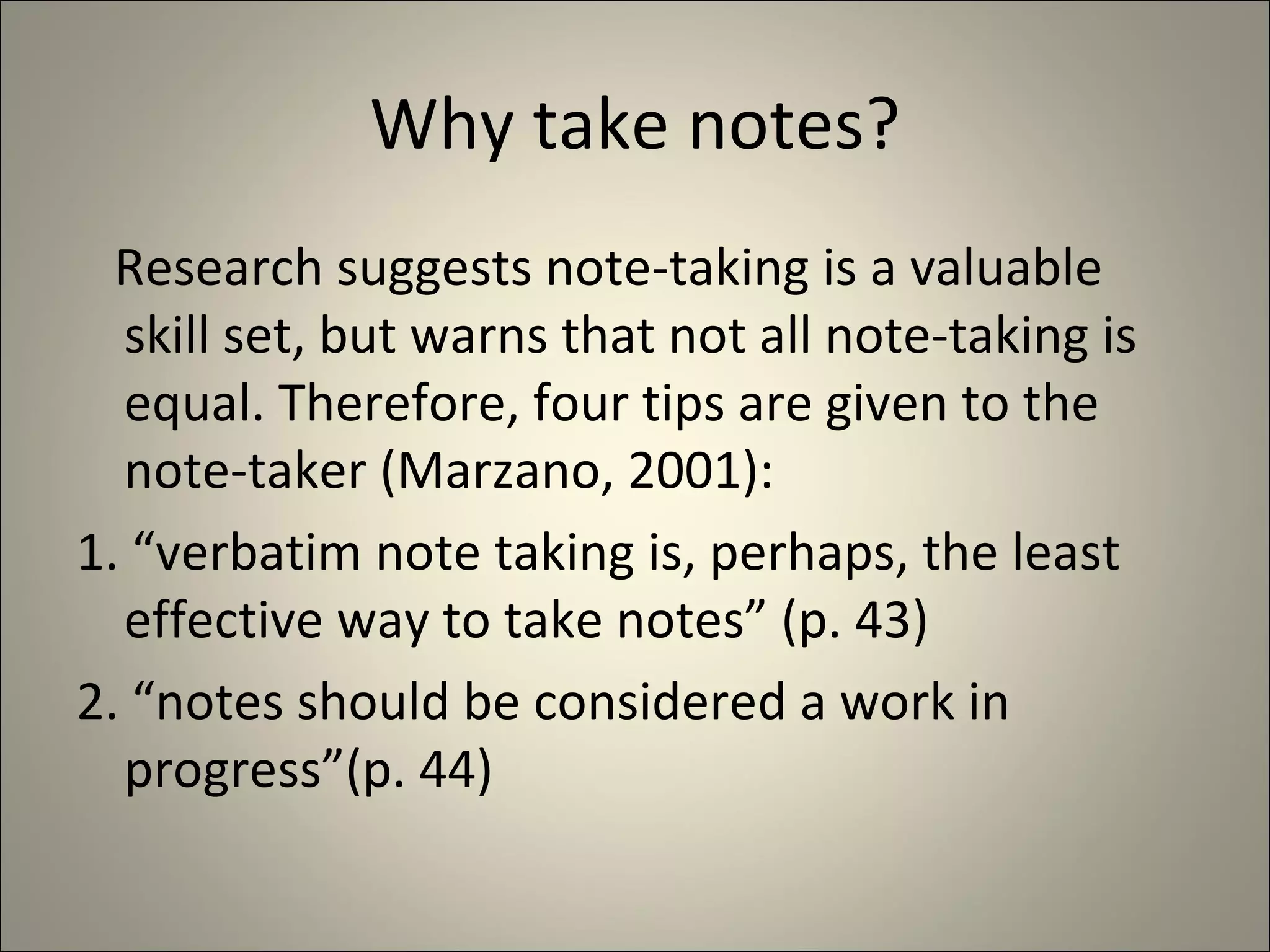 Why take notes? Research suggests note-taking is a valuable skill set, but warns that not all note-taking is  equal. Therefore, four tips are given to the note-taker (Marzano, 2001): 1. “verbatim note taking is, perhaps, the least effective way to take notes” (p. 43) 2. “notes should be considered a work in progress”(p. 44) 