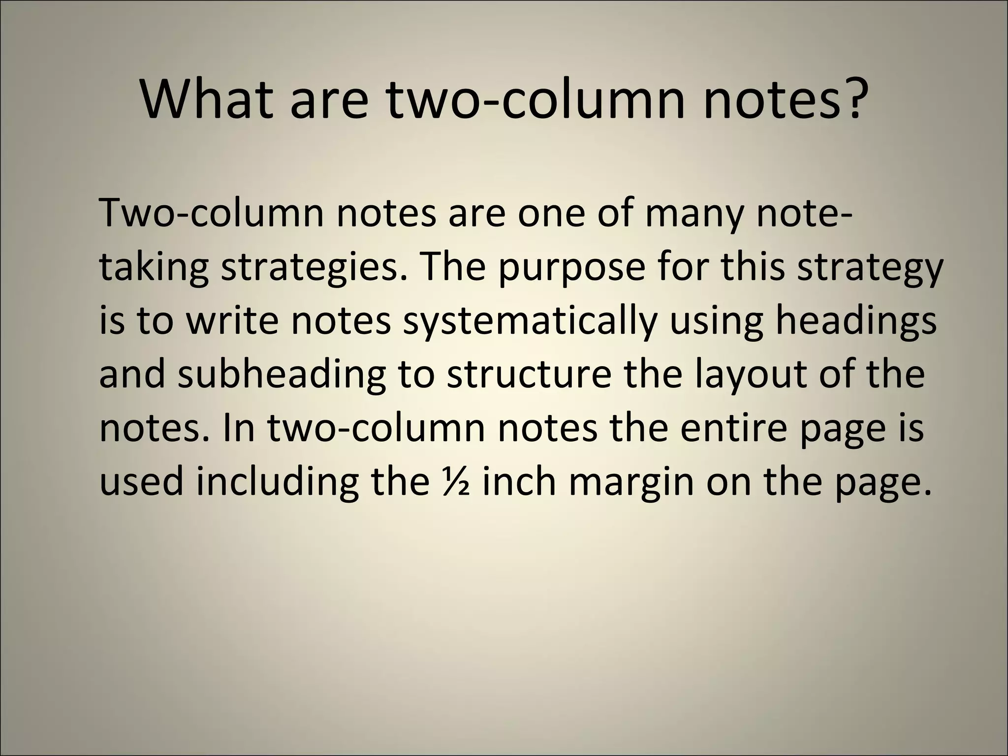What are two-column notes? Two-column notes are one of many note-taking strategies. The purpose for this strategy is to write notes systematically using headings and subheading to structure the layout of the notes. In two-column notes the entire page is used including the ½ inch margin on the page.  