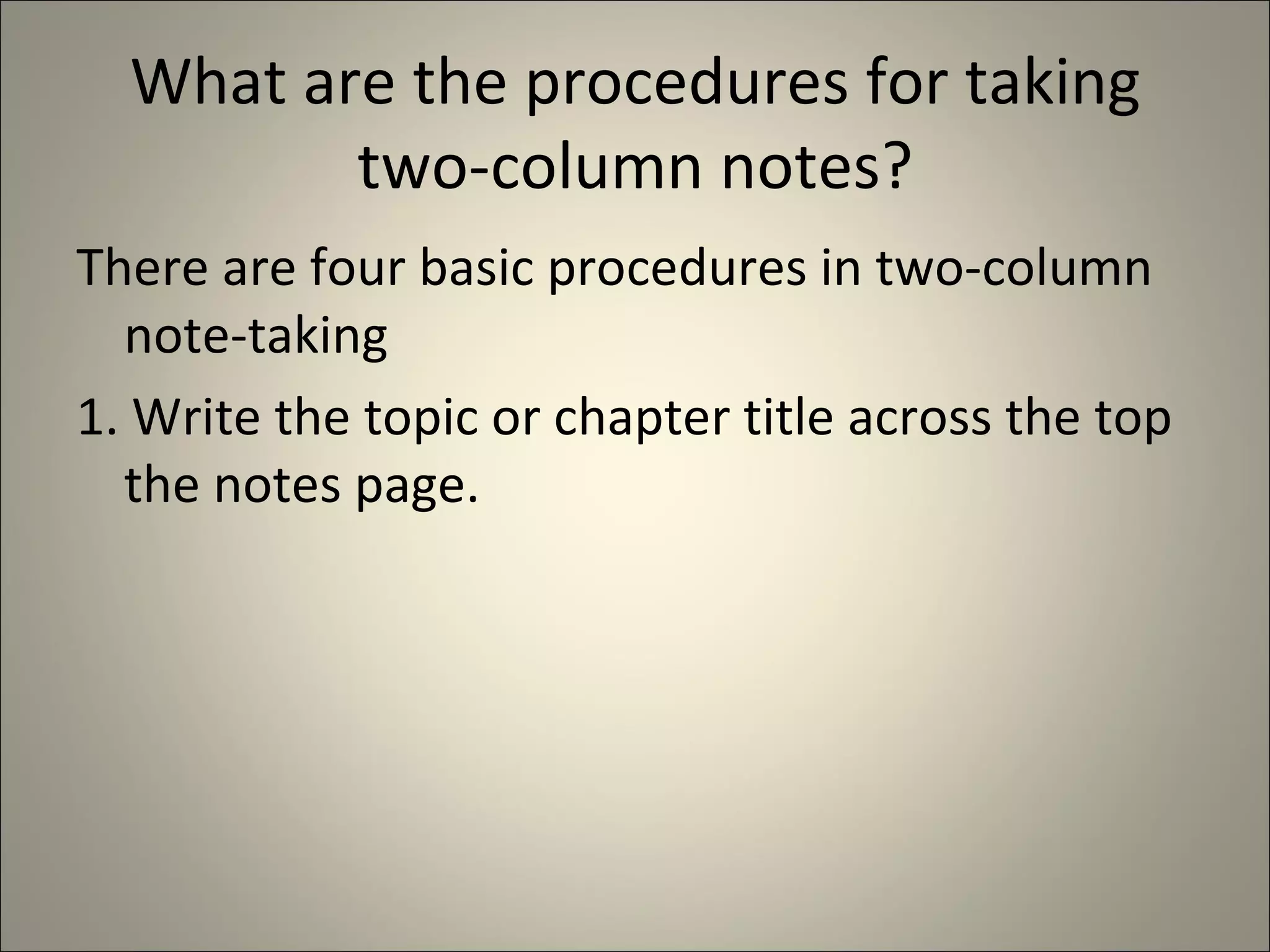 What are the procedures for taking two-column notes? There are four basic procedures in two-column note-taking 1. Write the topic or chapter title across the top the notes page. 