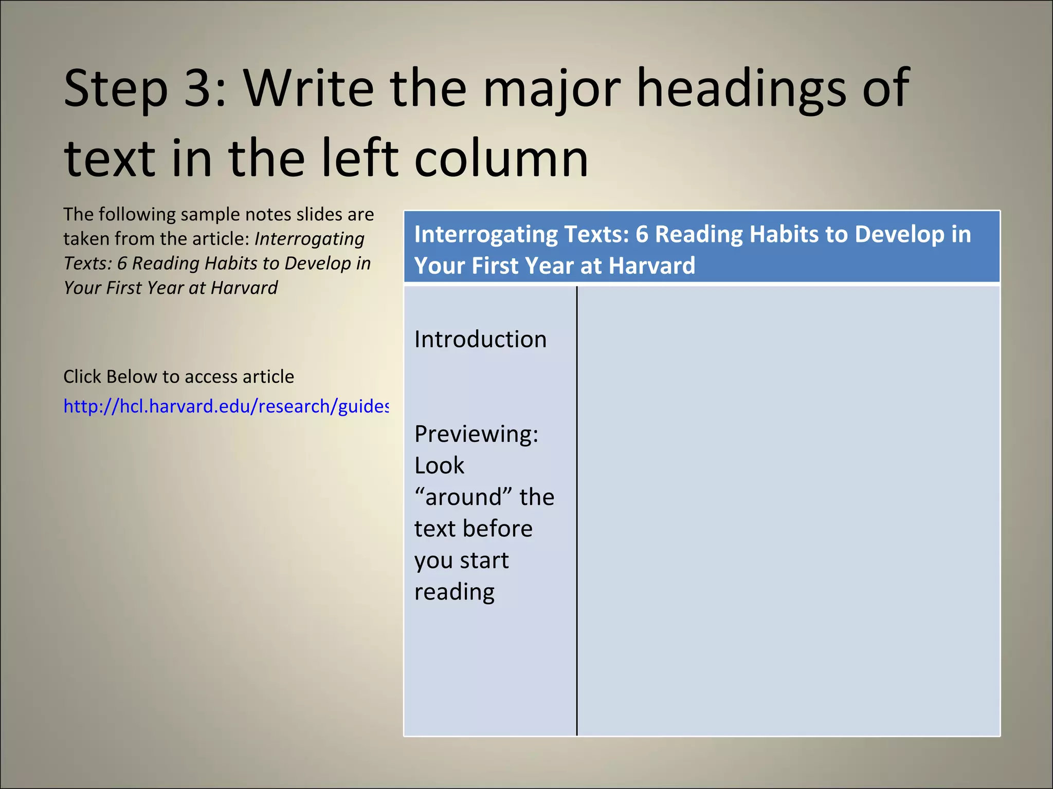 Step 3: Write the major headings of text in the left column The following sample notes slides are taken from the article:  Interrogating Texts: 6 Reading Habits to Develop in Your First Year at Harvard Click Below to access article http://hcl.harvard.edu/research/guides/lamont_handouts/interrogatingtexts.html Interrogating Texts: 6 Reading Habits to Develop in Your First Year at Harvard  Introduction Previewing: Look “around” the text before you start reading 