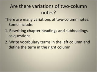 Are there variations of two-column notes? There are many variations of two-column notes. Some include: 1. Rewriting chapter headings and subheadings as questions 2. Write vocabulary terms in the left column and define the term in the right column 