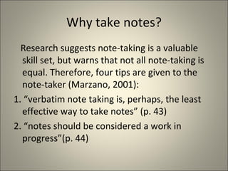 Why take notes? Research suggests note-taking is a valuable skill set, but warns that not all note-taking is  equal. Therefore, four tips are given to the note-taker (Marzano, 2001): 1. “verbatim note taking is, perhaps, the least effective way to take notes” (p. 43) 2. “notes should be considered a work in progress”(p. 44) 