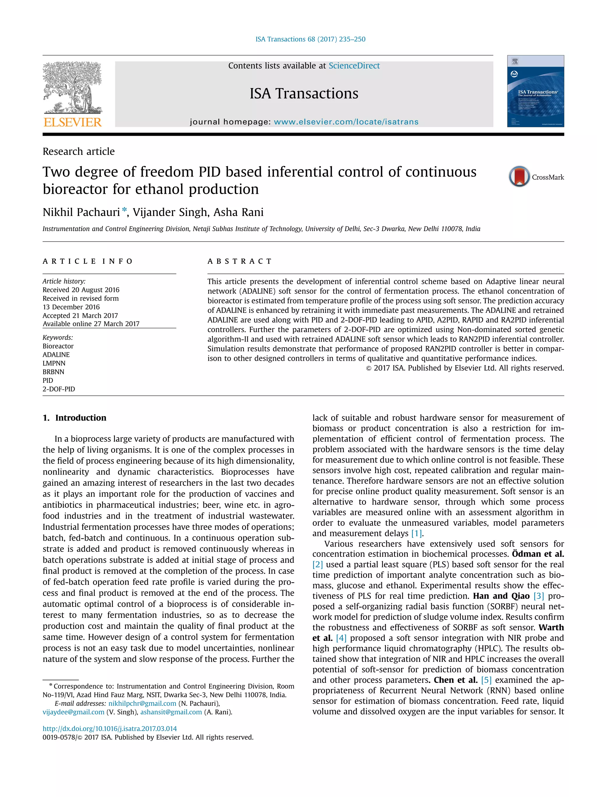 Research article
Two degree of freedom PID based inferential control of continuous
bioreactor for ethanol production
Nikhil Pachauri n
, Vijander Singh, Asha Rani
Instrumentation and Control Engineering Division, Netaji Subhas Institute of Technology, University of Delhi, Sec-3 Dwarka, New Delhi 110078, India
a r t i c l e i n f o
Article history:
Received 20 August 2016
Received in revised form
13 December 2016
Accepted 21 March 2017
Available online 27 March 2017
Keywords:
Bioreactor
ADALINE
LMPNN
BRBNN
PID
2-DOF-PID
a b s t r a c t
This article presents the development of inferential control scheme based on Adaptive linear neural
network (ADALINE) soft sensor for the control of fermentation process. The ethanol concentration of
bioreactor is estimated from temperature proﬁle of the process using soft sensor. The prediction accuracy
of ADALINE is enhanced by retraining it with immediate past measurements. The ADALINE and retrained
ADALINE are used along with PID and 2-DOF-PID leading to APID, A2PID, RAPID and RA2PID inferential
controllers. Further the parameters of 2-DOF-PID are optimized using Non-dominated sorted genetic
algorithm-II and used with retrained ADALINE soft sensor which leads to RAN2PID inferential controller.
Simulation results demonstrate that performance of proposed RAN2PID controller is better in compar-
ison to other designed controllers in terms of qualitative and quantitative performance indices.
& 2017 ISA. Published by Elsevier Ltd. All rights reserved.
1. Introduction
In a bioprocess large variety of products are manufactured with
the help of living organisms. It is one of the complex processes in
the ﬁeld of process engineering because of its high dimensionality,
nonlinearity and dynamic characteristics. Bioprocesses have
gained an amazing interest of researchers in the last two decades
as it plays an important role for the production of vaccines and
antibiotics in pharmaceutical industries; beer, wine etc. in agro-
food industries and in the treatment of industrial wastewater.
Industrial fermentation processes have three modes of operations;
batch, fed-batch and continuous. In a continuous operation sub-
strate is added and product is removed continuously whereas in
batch operations substrate is added at initial stage of process and
ﬁnal product is removed at the completion of the process. In case
of fed-batch operation feed rate proﬁle is varied during the pro-
cess and ﬁnal product is removed at the end of the process. The
automatic optimal control of a bioprocess is of considerable in-
terest to many fermentation industries, so as to decrease the
production cost and maintain the quality of ﬁnal product at the
same time. However design of a control system for fermentation
process is not an easy task due to model uncertainties, nonlinear
nature of the system and slow response of the process. Further the
lack of suitable and robust hardware sensor for measurement of
biomass or product concentration is also a restriction for im-
plementation of efﬁcient control of fermentation process. The
problem associated with the hardware sensors is the time delay
for measurement due to which online control is not feasible. These
sensors involve high cost, repeated calibration and regular main-
tenance. Therefore hardware sensors are not an effective solution
for precise online product quality measurement. Soft sensor is an
alternative to hardware sensor, through which some process
variables are measured online with an assessment algorithm in
order to evaluate the unmeasured variables, model parameters
and measurement delays [1].
Various researchers have extensively used soft sensors for
concentration estimation in biochemical processes. Ödman et al.
[2] used a partial least square (PLS) based soft sensor for the real
time prediction of important analyte concentration such as bio-
mass, glucose and ethanol. Experimental results show the effec-
tiveness of PLS for real time prediction. Han and Qiao [3] pro-
posed a self-organizing radial basis function (SORBF) neural net-
work model for prediction of sludge volume index. Results conﬁrm
the robustness and effectiveness of SORBF as soft sensor. Warth
et al. [4] proposed a soft sensor integration with NIR probe and
high performance liquid chromatography (HPLC). The results ob-
tained show that integration of NIR and HPLC increases the overall
potential of soft-sensor for prediction of biomass concentration
and other process parameters. Chen et al. [5] examined the ap-
propriateness of Recurrent Neural Network (RNN) based online
sensor for estimation of biomass concentration. Feed rate, liquid
volume and dissolved oxygen are the input variables for sensor. It
Contents lists available at ScienceDirect
journal homepage: www.elsevier.com/locate/isatrans
ISA Transactions
http://dx.doi.org/10.1016/j.isatra.2017.03.014
0019-0578/& 2017 ISA. Published by Elsevier Ltd. All rights reserved.
n
Correspondence to: Instrumentation and Control Engineering Division, Room
No-119/VI, Azad Hind Fauz Marg, NSIT, Dwarka Sec-3, New Delhi 110078, India.
E-mail addresses: nikhilpchr@gmail.com (N. Pachauri),
vijaydee@gmail.com (V. Singh), ashansit@gmail.com (A. Rani).
ISA Transactions 68 (2017) 235–250
 