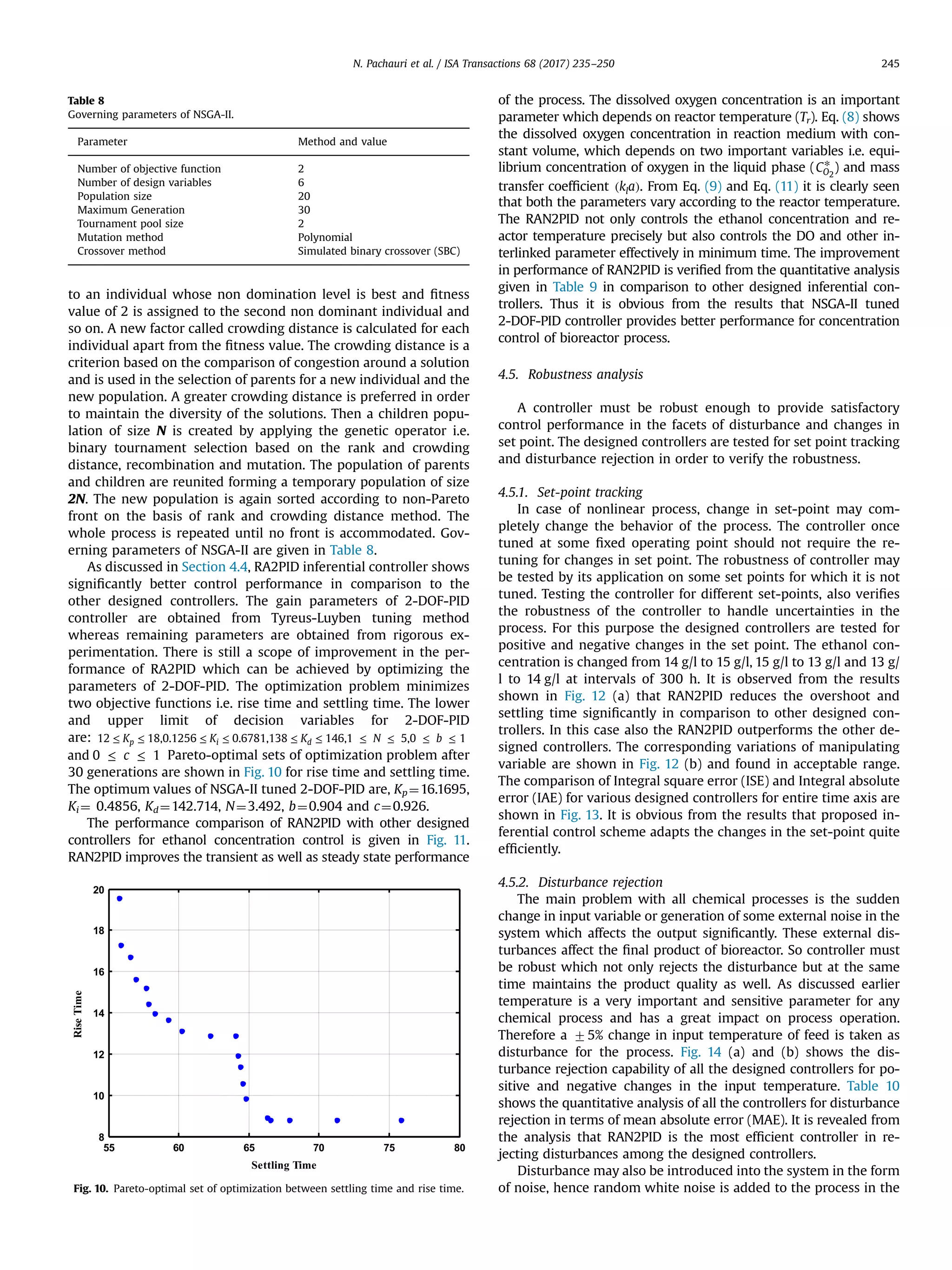to an individual whose non domination level is best and ﬁtness
value of 2 is assigned to the second non dominant individual and
so on. A new factor called crowding distance is calculated for each
individual apart from the ﬁtness value. The crowding distance is a
criterion based on the comparison of congestion around a solution
and is used in the selection of parents for a new individual and the
new population. A greater crowding distance is preferred in order
to maintain the diversity of the solutions. Then a children popu-
lation of size N is created by applying the genetic operator i.e.
binary tournament selection based on the rank and crowding
distance, recombination and mutation. The population of parents
and children are reunited forming a temporary population of size
2N. The new population is again sorted according to non-Pareto
front on the basis of rank and crowding distance method. The
whole process is repeated until no front is accommodated. Gov-
erning parameters of NSGA-II are given in Table 8.
As discussed in Section 4.4, RA2PID inferential controller shows
signiﬁcantly better control performance in comparison to the
other designed controllers. The gain parameters of 2-DOF-PID
controller are obtained from Tyreus-Luyben tuning method
whereas remaining parameters are obtained from rigorous ex-
perimentation. There is still a scope of improvement in the per-
formance of RA2PID which can be achieved by optimizing the
parameters of 2-DOF-PID. The optimization problem minimizes
two objective functions i.e. rise time and settling time. The lower
and upper limit of decision variables for 2-DOF-PID
are: ≤ ≤ ≤ ≤ ≤ ≤ ≤ ≤ ≤ ≤K K K N b12 18,0.1256 0.6781,138 146,1 5,0 1p i d
≤ ≤cand 0 1 Pareto-optimal sets of optimization problem after
30 generations are shown in Fig. 10 for rise time and settling time.
The optimum values of NSGA-II tuned 2-DOF-PID are, Kp¼16.1695,
Ki ¼ 0.4856, Kd¼142.714, N¼3.492, b¼0.904 and c¼0.926.
The performance comparison of RAN2PID with other designed
controllers for ethanol concentration control is given in Fig. 11.
RAN2PID improves the transient as well as steady state performance
of the process. The dissolved oxygen concentration is an important
parameter which depends on reactor temperature (Tr). Eq. (8) shows
the dissolved oxygen concentration in reaction medium with con-
stant volume, which depends on two important variables i.e. equi-
librium concentration of oxygen in the liquid phase ( *CO2
) and mass
transfer coefﬁcient ( )k al . From Eq. (9) and Eq. (11) it is clearly seen
that both the parameters vary according to the reactor temperature.
The RAN2PID not only controls the ethanol concentration and re-
actor temperature precisely but also controls the DO and other in-
terlinked parameter effectively in minimum time. The improvement
in performance of RAN2PID is veriﬁed from the quantitative analysis
given in Table 9 in comparison to other designed inferential con-
trollers. Thus it is obvious from the results that NSGA-II tuned
2-DOF-PID controller provides better performance for concentration
control of bioreactor process.
4.5. Robustness analysis
A controller must be robust enough to provide satisfactory
control performance in the facets of disturbance and changes in
set point. The designed controllers are tested for set point tracking
and disturbance rejection in order to verify the robustness.
4.5.1. Set-point tracking
In case of nonlinear process, change in set-point may com-
pletely change the behavior of the process. The controller once
tuned at some ﬁxed operating point should not require the re-
tuning for changes in set point. The robustness of controller may
be tested by its application on some set points for which it is not
tuned. Testing the controller for different set-points, also veriﬁes
the robustness of the controller to handle uncertainties in the
process. For this purpose the designed controllers are tested for
positive and negative changes in the set point. The ethanol con-
centration is changed from 14 g/l to 15 g/l, 15 g/l to 13 g/l and 13 g/
l to 14 g/l at intervals of 300 h. It is observed from the results
shown in Fig. 12 (a) that RAN2PID reduces the overshoot and
settling time signiﬁcantly in comparison to other designed con-
trollers. In this case also the RAN2PID outperforms the other de-
signed controllers. The corresponding variations of manipulating
variable are shown in Fig. 12 (b) and found in acceptable range.
The comparison of Integral square error (ISE) and Integral absolute
error (IAE) for various designed controllers for entire time axis are
shown in Fig. 13. It is obvious from the results that proposed in-
ferential control scheme adapts the changes in the set-point quite
efﬁciently.
4.5.2. Disturbance rejection
The main problem with all chemical processes is the sudden
change in input variable or generation of some external noise in the
system which affects the output signiﬁcantly. These external dis-
turbances affect the ﬁnal product of bioreactor. So controller must
be robust which not only rejects the disturbance but at the same
time maintains the product quality as well. As discussed earlier
temperature is a very important and sensitive parameter for any
chemical process and has a great impact on process operation.
Therefore a 75% change in input temperature of feed is taken as
disturbance for the process. Fig. 14 (a) and (b) shows the dis-
turbance rejection capability of all the designed controllers for po-
sitive and negative changes in the input temperature. Table 10
shows the quantitative analysis of all the controllers for disturbance
rejection in terms of mean absolute error (MAE). It is revealed from
the analysis that RAN2PID is the most efﬁcient controller in re-
jecting disturbances among the designed controllers.
Disturbance may also be introduced into the system in the form
of noise, hence random white noise is added to the process in the
Table 8
Governing parameters of NSGA-II.
Parameter Method and value
Number of objective function 2
Number of design variables 6
Population size 20
Maximum Generation 30
Tournament pool size 2
Mutation method Polynomial
Crossover method Simulated binary crossover (SBC)
55 60 65 70 75 80
8
10
12
14
16
18
20
Settling Time
RiseTime
Fig. 10. Pareto-optimal set of optimization between settling time and rise time.
N. Pachauri et al. / ISA Transactions 68 (2017) 235–250 245
 