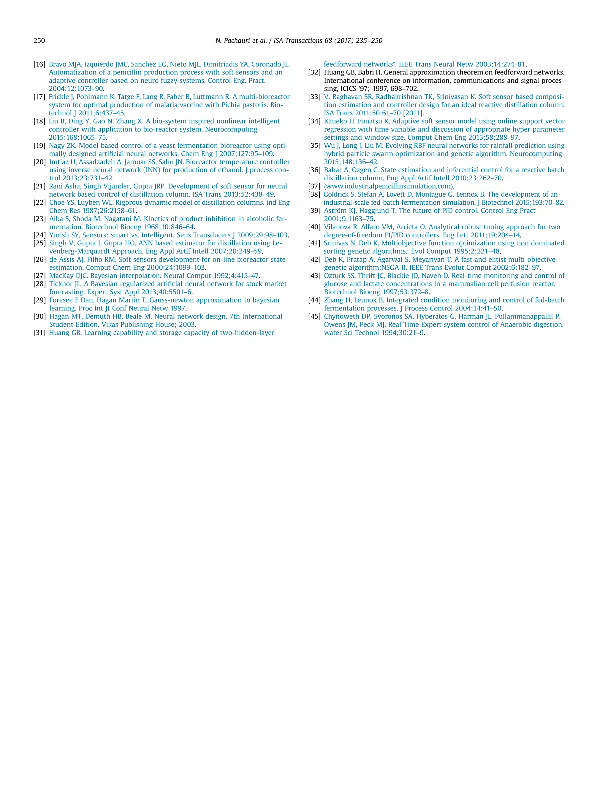 [16] Bravo MJA, Izquierdo JMC, Sanchez EG, Nieto MJL, Dimitriadis YA, Coronado JL.
Automatization of a penicillin production process with soft sensors and an
adaptive controller based on neuro fuzzy systems. Control Eng. Pract.
2004;12:1073–90.
[17] Frickle J, Pohlmann K, Tatge F, Lang R, Faber B, Luttmann R. A multi-bioreactor
system for optimal production of malaria vaccine with Pichia pastoris. Bio-
technol J 2011;6:437–45.
[18] Liu B, Ding Y, Gao N, Zhang X. A bio-system inspired nonlinear intelligent
controller with application to bio-reactor system. Neurocomputing
2015;168:1065–75.
[19] Nagy ZK. Model based control of a yeast fermentation bioreactor using opti-
mally designed artiﬁcial neural networks. Chem Eng J 2007;127:95–109.
[20] Imtiaz U, Assadzadeh A, Jamuar SS, Sahu JN. Bioreactor temperature controller
using inverse neural network (INN) for production of ethanol. J process con-
trol 2013;23:731–42.
[21] Rani Asha, Singh Vijander, Gupta JRP. Development of soft sensor for neural
network based control of distillation column. ISA Trans 2013;52:438–49.
[22] Choe YS, Luyben WL. Rigorous dynamic model of distillation columns. ind Eng
Chem Res 1987;26:2158–61.
[23] Aiba S, Shoda M, Nagatani M. Kinetics of product inhibition in alcoholic fer-
mentation. Biotechnol Bioeng 1968;10:846–64.
[24] Yurish SY. Sensors: smart vs. Intelligent. Sens Transducers J 2009;29:98–103.
[25] Singh V, Gupta I, Gupta HO. ANN based estimator for distillation using Le-
venberg-Marquardt Approach. Eng Appl Artif Intell 2007;20:249–59.
[26] de Assis AJ, Filho RM. Soft sensors development for on-line bioreactor state
estimation. Comput Chem Eng 2000;24:1099–103.
[27] MacKay DJC. Bayesian interpolation. Neural Comput 1992;4:415–47.
[28] Ticknor JL. A Bayesian regularized artiﬁcial neural network for stock market
forecasting. Expert Syst Appl 2013;40:5501–6.
[29] Foresee F Dan, Hagan Martin T. Gauss-newton approximation to bayesian
learning. Proc Int Jt Conf Neural Netw 1997.
[30] Hagan MT, Demuth HB, Beale M. Neural network design. 7th International
Student Edition. Vikas Publishing House; 2003.
[31] Huang GB. Learning capability and storage capacity of two-hidden-layer
feedforward networks”. IEEE Trans Neural Netw 2003;14:274–81.
[32] Huang GB, Babri H. General approximation theorem on feedforward networks,
International conference on information, communications and signal proces-
sing, ICICS ’97; 1997, 698–702.
[33] V. Raghavan SR, Radhakrishnan TK, Srinivasan K. Soft sensor based composi-
tion estimation and controller design for an ideal reactive distillation column.
ISA Trans 2011;50:61–70 [2011].
[34] Kaneko H, Funatsu K. Adaptive soft sensor model using online support vector
regression with time variable and discussion of appropriate hyper parameter
settings and window size. Comput Chem Eng 2013;58:288–97.
[35] Wu J, Long J, Liu M. Evolving RBF neural networks for rainfall prediction using
hybrid particle swarm optimization and genetic algorithm. Neurocomputing
2015;148:136–42.
[36] Bahar A, Ozgen C. State estimation and inferential control for a reactive batch
distillation column. Eng Appl Artif Intell 2010;23:262–70.
[37] 〈www.industrialpenicillinsimulation.com〉.
[38] Goldrick S, Stefan A, Lovett D, Montague G, Lennox B. The development of an
industrial-scale fed-batch fermentation simulation. J Biotechnol 2015;193:70–82.
[39] Aström KJ, Hagglund T. The future of PID control. Control Eng Pract
2001;9:1163–75.
[40] Vilanova R, Alfaro VM, Arrieta O. Analytical robust tuning approach for two
degree-of-freedom PI/PID controllers. Eng Lett 2011;19:204–14.
[41] Srinivas N, Deb K. Multiobjective function optimization using non dominated
sorting genetic algorithms,. Evol Comput 1995;2:221–48.
[42] Deb K, Pratap A, Agarwal S, Meyarivan T. A fast and elitist multi-objective
genetic algorithm:NSGA-II. IEEE Trans Evolut Comput 2002;6:182–97.
[43] Ozturk SS, Thrift JC, Blackie JD, Naveh D. Real-time monitoring and control of
glucose and lactate concentrations in a mammalian cell perfusion reactor.
Biotechnol Bioeng 1997;53:372–8.
[44] Zhang H, Lennox B. Integrated condition monitoring and control of fed-batch
fermentation processes. J Process Control 2004;14:41–50.
[45] Chynoweth DP, Svoronos SA, Hyberatos G, Harman JL, Pullammanappallil P,
Owens JM, Peck MJ. Real Time Expert system control of Anaerobic digestion.
water Sci Technol 1994;30:21–9.
N. Pachauri et al. / ISA Transactions 68 (2017) 235–250250
 